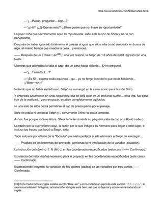 https://www.facebook.com/NoGameNoLifeNL
—“¿...Puedo, preguntar... algo...?”
—“¡¿Hii?! ¡¿Q-Que es esto?! ¿Shiro quiere que yo, l-lave su ropa también?”
La joven niña que secretamente seco su ropa lavada, salto ante la voz de Shiro y se rió con
nerviosismo.
Después de haber ignorado totalmente el paisaje al igual que ellos, ella corrió alrededor en busca de
algo, al mismo tiempo que invadía la casa... y entonces.
—— Después de un『 Biee~~en[49]
』una voz resonó, la Steph de 1.8 años de edad regresó con una
toalla.
Mientras que adivinaba la talla al azar, dio un paso hacia delante... Shiro preguntó.
—“¿...Tamaño, L...?”
—“¡Es S!... espera estás equivoca... qu... yo no tengo idea de lo que estás hablando...
¡¡*Biee~~en*!!”
Notando que no había evitado eso, Steph se sumergió en la cama como para huir de Shiro.
Y entonces justamente en unos segundos, ella se dejó caer en un profundo sueño... esta vez, fue para
huir de la realidad... para empezar, estaban completamente agotados.
Ni uno solo de ellos podía permitirse el lujo de preocuparse por el paisaje.
Sora no podía ni tampoco Steph y... obviamente Shiro no podía tampoco.
Así es, fue porque incluso ahora, Shiro lleno ferozmente su pequeña cabeza con un cálculo certero.
La razón por la que vinieron aquí, la razón por la que indujo a su hermano para llegar a este lugar, e
incluso las frases que lanzó a Steph, todo.
Todo esto era por el bien de la "fórmula" que sería perfecta si ella eliminara a Steph de ese lugar...
—— Pruebas de los teoremas del proyecto, comienza la re-verificación de la variable (situación).
La inducción del objetivo『 N (Nii) 』en las coordenadas especificadas (esta casa) —— Confirmado.
Existencia del valor (baño) necesario para el proyecto en las coordenadas especificadas (esta casa)
—— Confirmado.
Estableciendo proyecto, la variación de los valores (dados) de las variables por tres puntos ——
Confirmado.
[49] En la traducción al inglés estaba escrito “Biee~en” y en la versión en japonés está escrito “びえぇ~~ん”, si
usamos el silabario hiragana, la traducción al inglés está bien, así que lo deje tal y como venía traducido al
inglés.
 