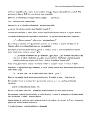 https://www.facebook.com/NoGameNoLifeNL
Volviendo a establecer los valores de las variables (entrega) del proyecto estableció... punto N (Nii)
veinticuatro, al punto S (Shiro)... confirmado para ser posible.
Eliminada la flotación de números aleatorios (Steph) —— Confirmado.
—— La re-verificación ha terminado.
La ecuación de la inducción es funcional... la prueba es posible.
¿...Ahora, Nii...vamos a, iniciar, la certificación (juego)...?
Diciendo eso dentro de su mente, Shiro mostró una sonrisa maliciosa detrás de la espalda de Sora...
Sora sensiblemente percibió la presencia perturbadora y lo que estaba más allá de su mirada era...
—“... ¡¿Espera, queeee?! ¡¡Shiro, eso... eso es peligroso!!”
Se podía ver la figura de Shiro que extendía su mano por encima de un estante alto después de
haberse subido en muchas plataformas que había apilado.
Sora apresuradamente abrazó a Shiro, ya que su punto de apoyo se tambalea de forma inestable,
como si estuviera a punto de caerse, y grito.
—“... ¡Maldición! Justamente por qué pretendes jugar Dragon Quest mientras eres una niña de
dos años de edad, eres tonta o qué, ¡Sora provisionalmente 43 años de edad! La causa es
exactamente porque todavía eres virgen, ¡¡incluso después de los cuarenta!!”
Hasta ahora, Sora ha sido preciso y finamente controlo la situación y ajusto el número de dados.
Pero ahora su agotamiento llegó al extremo, él se dio cuenta, aunque tarde, se olvidó de la distribución
de los dados y dijo.
—“... Mi error, Shiro. Me he dado cuenta antes de que... ¿Ehh...?”
Mientras que estaba siendo sostenida por su hermano, Shiro bajó la cara... y finamente rió.
Sora estaba mirando la figura de Shiro que extendía su mano a... y eso... es lo que él estaba
pensando.
—— Qué tal si le doy algunos dados a ella.
Eso es lo que él está pensando... eso es lo que definitivamente sin duda pensaría al final.
Para empezar, era una altura que Shiro no podía alcanzar, incluso si él le regresara ocho dados a ella
para que tuviera 10 dados... su edad original.
Las decisiones de los hermanos durante una situación de juicio era la intención de Shiro... el deseo de
ayudar con la búsqueda de suministros.
Y él determino que... no sería malo tener más ayuda.
 