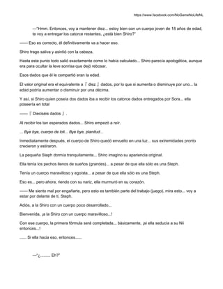 https://www.facebook.com/NoGameNoLifeNL
—“Hmm. Entonces, voy a mantener diez... estoy bien con un cuerpo joven de 18 años de edad,
te voy a entregar los catorce restantes, ¿está bien Shiro?”
—— Eso es correcto, él definitivamente va a hacer eso.
Shiro trago saliva y asintió con la cabeza.
Hasta este punto todo salió exactamente como lo había calculado... Shiro parecía apologética, aunque
era para ocultar la leve sonrisa que dejó rebosar.
Esos dados que él le compartió eran la edad.
El valor original era el equivalente a『 diez 』dados, por lo que si aumenta o disminuye por uno... la
edad podría aumentar o disminuir por una décima.
Y así, si Shiro quien poseía dos dados iba a recibir los catorce dados entregados por Sora... ella
poseería en total
——『 Dieciséis dados 』.
Al recibir los tan esperados dados... Shiro empezó a reír.
... Bye bye, cuerpo de loli... Bye bye, planitud...
Inmediatamente después, el cuerpo de Shiro quedó envuelto en una luz... sus extremidades pronto
crecieron y estiraron.
La pequeña Steph dormía tranquilamente... Shiro imagino su apariencia original.
Ella tenía los pechos llenos de sueños (grandes)... a pesar de que ella sólo es una Steph.
Tenía un cuerpo maravilloso y egoísta... a pesar de que ella sólo es una Steph.
Eso es... pero ahora, riendo con su nariz, ella murmuró en su corazón.
—— Me siento mal por engañarte, pero esto es también parte del trabajo (juego), mira esto... voy a
estar por delante de ti, Steph.
Adiós, a la Shiro con un cuerpo poco desarrollado...
Bienvenida, ¡a la Shiro con un cuerpo maravilloso...!
Con ese cuerpo, la primera fórmula será completada... básicamente, ¡si ella seducía a su Nii
entonces...!
...... Si ella hacia eso, entonces......
—“¿......... Eh?”
 