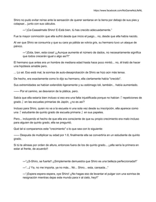 https://www.facebook.com/NoGameNoLifeNL
Shiro no pudo evitar reírse ante la sensación de querer sentarse en la tierra por debajo de sus pies y
colapsar... junto con sus cálculos.
—“¡Ca-Caaaalmate Shiro! E-Está bien, tú has crecido adecuadamente.”
Fue la mayor conmoción que ella sufrió desde que inicio el juego... no, desde que ella había nacido.
Al ver que Shiro se consumía y que su cara ya pálida se volvía gris, su hermano tuvo un ataque de
pánico.
—“¡Esta, bien, esta cosa! ¡¿Aunque aumente el número de dados, no necesariamente significa
que todos crecerán igual o algo así?!”
El hermano que antes era un hombre de mediana edad hasta hace poco mintió... no, él trató de hacer
una hipótesis amable pero.
... Lo sé. Eso está mal, la sonrisa de auto-desaprobación de Shiro se hizo aún más tensa.
De hecho, era exactamente como lo dijo su hermano, ella ciertamente había "crecido".
Sus extremidades se habían extendido ligeramente y su estómago loli, también... había aumentado.
—— Por el camino, se desviaron de la plática, pero.
Sabía que ella estaría bien incluso si eso era una falta injustificada porque no habían『 repeticiones de
grado 』en las escuelas primarias de Japón, ¿no es así?
Incluso para Shiro, quien no va a la escuela ni una sola vez desde su inscripción, ella aparece como
una『 estudiante de quinto grado de escuela primaria 』en sus papeles.
Pero... incluyendo el hecho de que ella era consciente de que su propio crecimiento era malo incluso
para alguien de quinto grado, ella se preguntó.
Qué tal si comparamos este "crecimiento" o lo que sea con lo siguiente:
—— Después de multiplicar su edad por 1.6, finalmente ella se convertiría en un estudiante de quinto
grado.
Si tú te alineas por orden de altura, entonces fuera de los de quinto grado... ¡¡ella sería la primera en
estar al frente, de acuerdo!!
—“¡¡S-Shiro, se fuerte!! ¡¡Simplemente demuestra que Shiro es una belleza perfeccionada!!”
—“...♪ Ya, no me importa, ya no más... Nii... Shiro... esta, cansada...”
—“¡Espera espera espera, oye Shiro! ¡¡No hagas eso de levantar el pulgar con una sonrisa de
resignación mientras dejas este mundo para ir al cielo, hey!!”
 