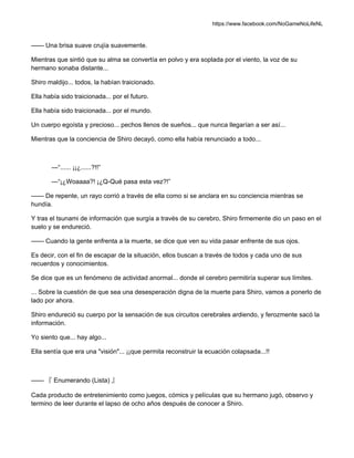 https://www.facebook.com/NoGameNoLifeNL
—— Una brisa suave crujía suavemente.
Mientras que sintió que su alma se convertía en polvo y era soplada por el viento, la voz de su
hermano sonaba distante...
Shiro maldijo... todos, la habían traicionado.
Ella había sido traicionada... por el futuro.
Ella había sido traicionada... por el mundo.
Un cuerpo egoísta y precioso... pechos llenos de sueños... que nunca llegarían a ser así...
Mientras que la conciencia de Shiro decayó, como ella había renunciado a todo...
—“...... ¡¡¿......?!!”
—“¡¿Woaaaa?! ¡¿Q-Qué pasa esta vez?!”
—— De repente, un rayo corrió a través de ella como si se anclara en su conciencia mientras se
hundía.
Y tras el tsunami de información que surgía a través de su cerebro, Shiro firmemente dio un paso en el
suelo y se endureció.
—— Cuando la gente enfrenta a la muerte, se dice que ven su vida pasar enfrente de sus ojos.
Es decir, con el fin de escapar de la situación, ellos buscan a través de todos y cada uno de sus
recuerdos y conocimientos.
Se dice que es un fenómeno de actividad anormal... donde el cerebro permitiría superar sus límites.
... Sobre la cuestión de que sea una desesperación digna de la muerte para Shiro, vamos a ponerlo de
lado por ahora.
Shiro endureció su cuerpo por la sensación de sus circuitos cerebrales ardiendo, y ferozmente sacó la
información.
Yo siento que... hay algo...
Ella sentía que era una "visión"... ¡¡que permita reconstruir la ecuación colapsada...!!
—— 『 Enumerando (Lista) 』
Cada producto de entretenimiento como juegos, cómics y películas que su hermano jugó, observo y
termino de leer durante el lapso de ocho años después de conocer a Shiro.
 