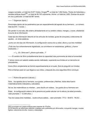 https://www.facebook.com/NoGameNoLifeNL
Juegos normales: un total de 23.671 títulos. Eroges[50]
: un total de 1.852 títulos. Títulos de historietas y
revistas eróticas doujin[51]
: un total de 85.743 volúmenes. Anime: un total de 2.465. Dramas de acción
en vivo y películas: un total de 867 series.
——『 Organizar (tipos) 』
Personajes dentro de los parámetros que son especialmente del agrado de su hermano... un número
total de 874『 novias 』.
Sin perder ni una sola, ella ordeno alineadamente en su cerebro videos, mangas, y voces, añadiendo
la suma de la información.
Cada tipo de información descrito en los artículos de revistas, guías de conquista y colecciones de
ajustes... en otras palabras.
¡Junto con otro tipo de información, la configuración acerca de su edad, altura y sus tres medidas!
¡Todo eso fue coherentemente digitalizado, se convirtieron en estadísticas, gráficos, y fueron
analizados...!
—“¿...Eh, Shiro-san? ¿Ahora qué estás...?”
—— El cerebro de Shiro probablemente tiene la capacidad más prominente de toda la humanidad.
Y ahora mismo sin saberlo estaba siendo maltratado, superando sus límites en un derroche sin
precedentes.
Como Shiro simplemente se fulminó espantosamente en el suelo, Sora le preguntó con timidez.
Pero el tiempo pasó sin que llegara a sus oídos, y después de unos segundos Shiro concluyó.
——『 Rutina de ejercicio (calculo) 』
Sora... los agrados de su hermano, sus gustos, preferencias y fetiches, todos ellos fueron
matemáticamente indexados y calculados.
Así es, las matemáticas no mienten... para decirlo sin rodeos... los gustos de su hermano son:
Edad... la configuración exterior de la persona se puede calcular con la altura y la edad promedio...
valor promedio『 12.344 años 』
Tipo de cuerpo (tres medidas)... busto-cintura-cadera... valor promedio『77.2 : 59.873 : 78.23』.
[50] Los eroges son juegos eróticos para mayores de 18 años.
[51] El término se utiliza para referirse a trabajos auto publicados por aficionados, incluyendo mangas, novelas
ligeras, colecciones de arte, música y videojuegos.
 
