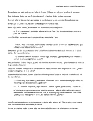 https://www.facebook.com/NoGameNoLifeNL
Después de que agito su brazo, un brillante『 peón 』blanco se reclino en la palma de su mano.
Eso sin lugar a dudas era una『 pieza de raza 』... la pieza de las bestias guerreras.
Corregir "el error de ese día"... para pagar la cuenta que se ha ido acumulando desde esa vez.
Si no hago eso, entonces, no estoy calificada para reír junto a ellos.
Pero, si yo puedo hacerlo, entonces en ese momento con total seguridad...
—“Si tú lo deseas así... entonces la Federación del Este... las bestias guerreras, caminarán
junto con ustedes”
—— Dijo Miko, que siguió siendo problemática y angustiada... pero.
—“Hmm... Para ser honesto, realmente no entiendo cuál fue el error que hizo Miko-san y que
está poniendo todo serio ahora, pero...”
El hombre, que era sospechoso de tener una enfermedad terminal de la cual el moriría si se ponía
serio... dijo imponentemente.
—“Si estamos hablando acerca de corregir algo, entonces, ¡¿por dónde hay que empezar a
corregir el error para ponernos serios?!”
El que desafío a un dios antiguo, que no era diferente al universo mismo... gritó mientras que "rechazó
la gravedad del asunto."
Todo eso al mismo tiempo que no sabía sobre las preocupaciones o las angustias de Miko... ¿O era
exactamente porque él ya lo sabía?
Los hermanos declararon, con los ojos exactamente iguales a los de un niño que ha amenizado con
las expectativas.
—“¡Somos muy afortunados! ¡¡Hemos sido bendecidos con la oportunidad de jugar contra un
dios antiguo (un dios) con estos jugadores!!”
—“... Y... si vamos a jugar un juego, entonces... vamos a ganar, por supuesto... y como tal...”
—“¡Obviamente! ¡Y como es natural e inevitablemente! La Federación de Elukia (nosotros)
obtendremos tanto a la Federación del Este, al dios antiguo y varias cosas más junto con él
¡¡No hay nada más aparte de eso!!... Es fácil de entender, ¿cierto?”
—— Tu realmente piensas en las cosas que molestan a los adultos, eh. Ella pensó con una cara de
niño, disfrutando de las emociones profundas.
Lo que se reflejaba en los ojos de Miko era algo que había dejado de reflejarse por un tiempo.
 