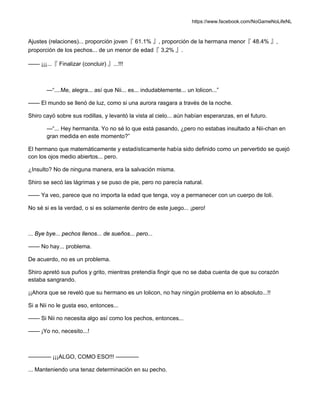 https://www.facebook.com/NoGameNoLifeNL
Ajustes (relaciones)... proporción joven『 61.1% 』, proporción de la hermana menor『 48.4% 』,
proporción de los pechos... de un menor de edad『 3,2% 』.
—— ¡¡¡...『 Finalizar (concluir) 』...!!!
—“....Me, alegra... así que Nii... es... indudablemente... un lolicon...”
—— El mundo se llenó de luz, como si una aurora rasgara a través de la noche.
Shiro cayó sobre sus rodillas, y levantó la vista al cielo... aún habían esperanzas, en el futuro.
—“... Hey hermanita. Yo no sé lo que está pasando, ¿pero no estabas insultado a Nii-chan en
gran medida en este momento?”
El hermano que matemáticamente y estadísticamente había sido definido como un pervertido se quejó
con los ojos medio abiertos... pero.
¿Insulto? No de ninguna manera, era la salvación misma.
Shiro se secó las lágrimas y se puso de pie, pero no parecía natural.
—— Ya veo, parece que no importa la edad que tenga, voy a permanecer con un cuerpo de loli.
No sé si es la verdad, o si es solamente dentro de este juego... ¡pero!
... Bye bye... pechos llenos... de sueños... pero...
—— No hay... problema.
De acuerdo, no es un problema.
Shiro apretó sus puños y grito, mientras pretendía fingir que no se daba cuenta de que su corazón
estaba sangrando.
¡¡Ahora que se reveló que su hermano es un lolicon, no hay ningún problema en lo absoluto...!!
Si a Nii no le gusta eso, entonces...
—— Si Nii no necesita algo así como los pechos, entonces...
—— ¡Yo no, necesito...!
———— ¡¡¡ALGO, COMO ESO!!! ————
... Manteniendo una tenaz determinación en su pecho.
 