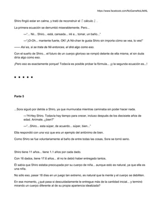https://www.facebook.com/NoGameNoLifeNL
Shiro fingió estar en calma, y trató de reconstruir el『 cálculo 』.
La primera ecuación se derrumbó miserablemente. Pero...
—“... Nii... Shiro... está, cansada... iré a... tomar, un baño...”
—“¡O-Oh... mantente fuerte, OK! ¡A Nii-chan le gusta Shiro sin importa cómo se vea, lo ves!”
—— Así es, si se trata de Nii entonces, el dirá algo como eso.
Con el sueño de Shiro... el futuro de un cuerpo glorioso se rompió delante de ella misma, el sin duda
diría algo como eso.
¡Pero eso es exactamente porque! Todavía es posible probar la fórmula... ¡y la segunda ecuación es...!
■ ■ ■ ■ ■
Parte 5
...Sora siguió por detrás a Shiro, ya que murmuraba mientras caminaba sin poder hacer nada.
—“H-Hey Shiro. Todavía hay tiempo para crecer, incluso después de los diecisiete años de
edad. Anímate, ¿bien?”
—“...Shiro... esta súper, de acuerdo... súper, bien...”
Ella respondió con una voz que era un ejemplo del antónimo de bien.
Como Shiro se fue voluntariamente al baño de entre todas las cosas, Sora se tornó serio.
Shiro tiene 11 años... tiene 1.1 años por cada dado.
Con 16 dados, tiene 17.6 años... él no le debió haber entregado tantos.
Él sabía que Shiro estaba preocupada por su cuerpo de niña... aunque esto es natural, ya que ella es
una niña.
No sólo eso, pasar 18 días en un juego tan extremo, es natural que la mente y el cuerpo se debiliten.
En ese momento, ¿qué pasa si descuidadamente le entregue más de la cantidad inicial... y terminó
mirando un cuerpo diferente al de su propia apariencia idealizada?
 