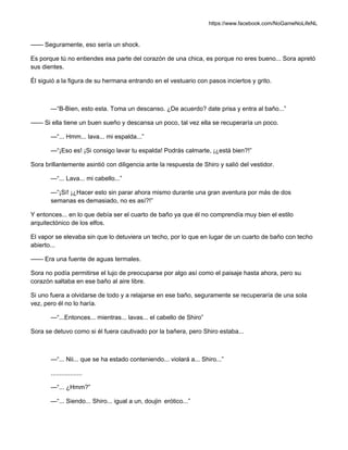 https://www.facebook.com/NoGameNoLifeNL
—— Seguramente, eso sería un shock.
Es porque tú no entiendes esa parte del corazón de una chica, es porque no eres bueno... Sora apretó
sus dientes.
Él siguió a la figura de su hermana entrando en el vestuario con pasos inciertos y grito.
—“B-Bien, esto esta. Toma un descanso. ¿De acuerdo? date prisa y entra al baño...”
—— Si ella tiene un buen sueño y descansa un poco, tal vez ella se recuperaría un poco.
—“... Hmm... lava... mi espalda...”
—“¡Eso es! ¡Si consigo lavar tu espalda! Podrás calmarte, ¡¿está bien?!”
Sora brillantemente asintió con diligencia ante la respuesta de Shiro y salió del vestidor.
—“... Lava... mi cabello...”
—“¡Sí! ¡¿Hacer esto sin parar ahora mismo durante una gran aventura por más de dos
semanas es demasiado, no es así?!”
Y entonces... en lo que debía ser el cuarto de baño ya que él no comprendía muy bien el estilo
arquitectónico de los elfos.
El vapor se elevaba sin que lo detuviera un techo, por lo que en lugar de un cuarto de baño con techo
abierto...
—— Era una fuente de aguas termales.
Sora no podía permitirse el lujo de preocuparse por algo así como el paisaje hasta ahora, pero su
corazón saltaba en ese baño al aire libre.
Si uno fuera a olvidarse de todo y a relajarse en ese baño, seguramente se recuperaría de una sola
vez, pero él no lo haría.
—“...Entonces... mientras... lavas... el cabello de Shiro”
Sora se detuvo como si él fuera cautivado por la bañera, pero Shiro estaba...
—“... Nii... que se ha estado conteniendo... violará a... Shiro...”
..................
—“... ¿Hmm?”
—“... Siendo... Shiro... igual a un, doujin erótico...”
 
