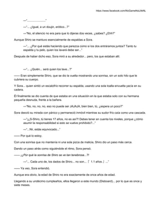 https://www.facebook.com/NoGameNoLifeNL
—“.......................”
—“... ¿Igual, a un doujin, erótico...?”
—“No, el silencio no era para que lo dijeras dos veces, ¿sabes? ¿Ehh?”
Aunque Shiro se mantuvo esencialmente de espaldas a Sora.
—“... ¿Por qué estás haciendo que parezca como si los dos entráramos juntos? Tanto tu
espalda y tu pelo, quien los lavará debe ser...”
Después de haber dicho eso, Sora miró a su alrededor... pero, los que estaban allí.
—“... ¿Quién... será quien los lave...?”
—— Eran simplemente Shiro, que se dio la vuelta mostrando una sonrisa, sin un solo hilo que le
cubriera su cuerpo.
Y Sora... quien sintió un escalofrío recorrer su espalda, usando una sola toalla envuelta yacía en su
cadera.
Él finalmente se dio cuenta de que estaba en una situación en la que estaba solo con su hermana
pequeña desnuda, frente a la bañera.
—“No, no, no, no, eso no puede ser JAJAJA, bien bien, tú, ¿espera un poco?”
Sora desvió su mirada con pánico y permaneció inmóvil mientras su sudor frío caía como una cascada.
—“¡¿S-Shiro, tú tienes 17 años, no es así?! Debes tener en cuenta los niveles, porque ¿cómo
asumir la responsabilidad si esto se vuelve prohibido?...”
—“...Nii, estás equivocado...”
—— Por qué lo estoy.
Con una sonrisa que no mantenía ni una sola pizca de malicia, Shiro dio un paso más cerca.
Dando un paso atrás como siguiéndole el ritmo, Sora pensó.
—— ¡¿Por qué la sonrisa de Shiro se ve tan tenebrosa...?!
—“... Cada uno de, los dados de Shiro... no son...『 1.1 años 』...”
—— Ya veo, Sora entendió.
Aunque era obvio, la edad de Shiro no era exactamente de once años de edad.
Llegando a su undécimo cumpleaños, ellos llegaron a este mundo (Disboard)... por lo que es once y
siete meses.
 