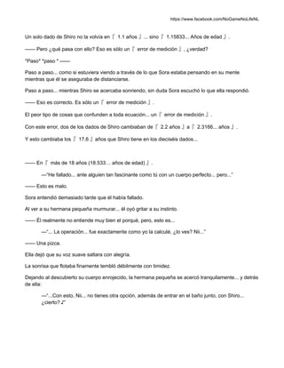 https://www.facebook.com/NoGameNoLifeNL
Un solo dado de Shiro no la volvía en『 1.1 años 』... sino『 1.15833... Años de edad 』.
—— Pero ¿qué pasa con ello? Eso es sólo un『 error de medición 』, ¿verdad?
*Paso* *paso * ——
Paso a paso... como si estuviera viendo a través de lo que Sora estaba pensando en su mente
mientras que él se aseguraba de distanciarse.
Paso a paso... mientras Shiro se acercaba sonriendo, sin duda Sora escuchó lo que ella respondió.
—— Eso es correcto. Es sólo un『 error de medición 』.
El peor tipo de cosas que confunden a toda ecuación... un『 error de medición 』.
Con este error, dos de los dados de Shiro cambiaban de『 2.2 años 』a『 2.3166... años 』.
Y esto cambiaba los『 17.6 』años que Shiro tiene en los dieciséis dados...
—— En『 más de 18 años (18.533… años de edad) 』.
—“He fallado... ante alguien tan fascinante como tú con un cuerpo perfecto... pero...”
—— Esto es malo.
Sora entendió demasiado tarde que él había fallado.
Al ver a su hermana pequeña murmurar... él oyó gritar a su instinto.
—— Él realmente no entiende muy bien el porqué, pero, esto es...
—“... La operación... fue exactamente como yo la calculé, ¿lo ves? Nii...”
—— Una pizca.
Ella dejó que su voz suave saltara con alegría.
La sonrisa que flotaba finamente tembló débilmente con timidez.
Dejando al descubierto su cuerpo enrojecido, la hermana pequeña se acercó tranquilamente... y detrás
de ella:
—“...Con esto, Nii... no tienes otra opción, además de entrar en el baño junto, con Shiro...
¿cierto? ♪”
 