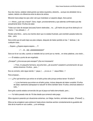 https://www.facebook.com/NoGameNoLifeNL
Sus dos manos, estaban obstruyendo sus lados izquierdo y derecho... aunque era alrededor de su
cadera, debido a la diferencia entre la altura de ambos.
Mirando hacia abajo los ojos color rubí que mostraban un aspecto alegre, Sora pensó.
—— Ahora, ¿qué vas a hacer?, Sora, virgen, provisionalmente y que además confirmaste que ella
actualmente tiene 18 años de edad.
Todas sus rutas de escape (excusas) fueron obstruidas... no... ¡¡El hecho de que él se obstruyó a sí
mismo『 fue utilizado 』...!!
Perder ante Shiro... sería una mentira decir que no estaba frustrado, pero también pasaba todos los
días... pero.
Sora sintió que el suelo bajo sus pies colapso, después de haber perdido en las『 tácticas 』de
cualquier cosa...
... Espera. ¡¿Espera espera espera......?!
—“... Ja... jaja, ¡jajajajajajajajajaa!”
Sora se rió en voz alta, cuando un destello de luz corrió por su mente... en otras palabras, una visión...
—— Él estaba a punto de ser engañado.
¿Escapar? ¿Una excusa para escapar? ¡Eso es innecesario!
—“Fufu, mi pequeña hermana, escucha bien, ¿de acuerdo? aceptaré tu proclamación de que
ambos tenemos 18 años... pero...”
Eso es correcto, esto sigue siendo『 jaque 』... ¡no es un 『 Jaque Mate 』!
Para empezar...
—— ¡¿Por qué tendrían que entrar en el baño juntos sólo porque ambos tienen 18 años?!
—“¡¡Los hermanos que entran en el baño juntos, incluso después de haber cumplido 18 años
de edad, realmente sobrepasan lo natural!! Si Shiro también tiene 18 años, entonces debería ir
sola...”
Sora grito cuando estaba convencido de que el jaque se había derrumbado, pero...
—— Ya había pasado más de 18 días desde que comenzó este juego.
Ellos siguieron pasando por situaciones extremas, con fatiga, hambre, animales salvajes,【Tareas】y...
Ellos se las arreglaron para sobrevivir hasta ahora mientras sentían constantemente la guadaña del
dios de la muerte en sus cuellos... y sin embargo.
 