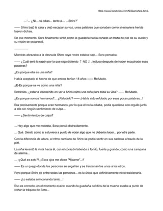 https://www.facebook.com/NoGameNoLifeNL
—“... ¿Nii... tú odias... tanto a.... ...Shiro?”
—— Shiro bajó la cara y dejó escapar su voz, unas palabras que sonaban como si estuviera herida
fueron dichas.
En ese momento, Sora finalmente sintió como la guadaña había cortado un trozo de piel de su cuello y
su visión se oscureció.
.................
Mientras abrazaba a la desnuda Shiro cuyo rostro estaba bajo... Sora pensaba.
—— ¿Cuál será la razón por la que siga diciendo『 NO 』, incluso después de haber escuchado esas
palabras?
¿Es porque ella es una niña?
Había aceptado el hecho de que ambos tenían 18 años —— Refutado.
¿E-Es porque se ve como una niña?
Entonces, ¿estaría insistiendo en ver a Shiro como una niña para toda su vida? —— Refutado.
¿Es porque somos hermanos?... ¿Refutado? —— ¡Había sido refutado por esas pocas palabras...!
Era precisamente porque eran hermanos, por lo que él no la odiaba, podía quedarse con orgullo junto
a ella sin ningún sentimiento de culpa...
—— ¿Sentimientos de culpa?
... Hay algo que me molesta, Sora pensó distraídamente.
... Qué. Siento como si estuviera a punto de notar algo que no debería hacer... por otra parte.
Con la diferencia de altura, el ritmo cardíaco de Shiro se podía sentir en sus caderas a través de la
piel.
La niña levantó la vista hacia él, con el corazón latiendo a fondo, fuerte y grande, como una campana
de alarma...
... ¡¿Qué es esto?! ¡¡Esos ojos me dicen "Nótame"...!!
—— Es un juego donde las personas se engañan y se traicionan los unos a los otros.
Pero porque Shiro de entre todas las personas... es la única que definitivamente no lo traicionaría.
—— ¡Lo estaba arrinconando tanto...!
Eso es correcto, en el momento exacto cuando la guadaña del dios de la muerte estaba a punto de
cortar la tráquea de Sora...
 