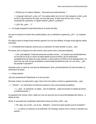https://www.facebook.com/NoGameNoLifeNL
—“Perdón por mi rudeza, Maestro... Sora-sama que está haciendo...”
—“¡¡Uwooah Jibril-kun!! ¡¿Hey, tú?! ¡Tus dados están~erm~oh mí! ¡¡Se redujeron a dos!! ¡¡¿No
es así?!! ¡Qué situación tan seria, así que date prisa, te daré ocho de los míos, no hay
necesidad de contenerte, no debes hacerlo! ¡¿Bien?! ¡¿Heeey?!”
—“¿Eh? Ah, ¿ahh......?”
—— Un ángel sangriento brutal descendió en el cuarto de baño.
Así que no importa el número de su edad (dados), eso no afectará tu apariencia, ¿eh?... en cualquier
caso.
Por alguna razón el ángel brutal (mesías) apareció con los ojos afilados, él luego arrojó algunos dados
hacia ella.
—— Inmediatamente después, parecía que su expresión se había aliviado un poco... pero.
Por ahora, eso no importa en lo más mínimo, Sora cantó como si estuviera bailando.
—“¡Ah, qué tragedia! ¡Todas las personas cometen errores... mi corazón que accidentalmente
se convirtió en el de un menor de edad debido al juicio erróneo! ¡Se ha distanciado
completamente de todas las cosas eróticas, y ahora está en el infierno de la desesperación, oh
dios! Una vez más me has arrebatado la oportunidad de bañarme junto con una chica... ¡¿Es
tan pesado mi pecado?!”
Actuando como un actor de una obra de Shakespeare, Sora, provisionalmente 3.6 años de edad, se
estremeció de placer.
—— Estoy salvado.
¿De qué exactamente? Realmente no lo sé muy bien.
De todos modos, he sobrevivido a algo, Sora miró a los cielos y mostró su agradecimiento... pero.
—— *Woosh*... Un viento lleno de intención asesina lo rozó, provocándole escalofríos.
—“¡...Jibril... tú realmente, no sabes... leer el ambiente... estas arruinando mi estado de ánimo,
yo definitivamente...!”
La pequeña niña Imanity, Shiro, habló con una voz que hizo eco en las profundidades del infierno... y
detrás de ella.
Ahora, lo que podía ser visualizado claramente incluso por Sora y Jibril... eso.
—“Ah, este, voy a morir, ¿no es así... Maestro?, ¿Cuál fue el gran pecado que he cometido?”
—“... Lo siento, yo tampoco lo sé realmente. Sin embargo, parece como si fuera un pecado muy
grande...”
 