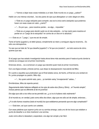 https://www.facebook.com/NoGameNoLifeNL
—“Vamos a dejar esas cosas molestas a un lado. Este mundo es un juego, ¿sabes?”
Habló con una intensa voluntad... los dos pares de ojos que albergaban un color alegre en ellos.
—“Este es un juego estúpido para competir, eso es lo único serio (estúpido) que podemos
hacer con esas cosas sin valor, ¿cierto?”
—“... Es por que... para nosotros perder... es algo... imposible.”
—“Este es un juego para decidir quién es el más estúpido... no hay razón para nosotros el
perder en un "juego de la estupidez" en contra de un dios en lo absoluto.”
—— Este es un『 juego 』que era así de simple.
Tanto el fuerte (jugador) y el débil (pieza), simplemente se retan y consiguen alguna revancha... Es
sólo una retrospectiva.
Ya sea que se trate de "el que desafía (jugador)" o "el que ora (orador)"... es todo acerca de cómo
quieres que sea.
Si el juego que has estado investigando hasta ahora tiene más secretos para ti hasta el punto donde la
victoria se consigue con el primer movimiento.
Entonces ahora... va a comenzar un juego que decidirá quien hará el primer movimiento.
Con una lógica simple y directa (arma), que disipo la desesperación imprudente de Miko.
En cuanto a aquellos que predicaban que el final estaba cerca, de hecho, al final era una verdad sin
fin, juntos propagan su pasión, Miko dijo:
—“... No quiero admitir esto, pero... yo también estoy "envejeciendo" sabes...”
Divirtiéndose, Miko de repente pensó:
Seguramente debe haberse reflejado en los ojos de estos dos (Sora y Shiro)... el "mundo simple",
incluso pienso que es diferente al de mi juventud.
Era algo que sólo a los niños se les permitió ver, ¿y si no lo hubiera visto realmente?
Si el mundo es, en verdad, justo como ellos dos dicen, algo que era sólo así de simple, entonces...
¿Y si sólo fuimos nosotros (todo el mundo) los que estábamos pensando que era algo complicado?
—— Está bien, así que cuento con ustedes.
Con esas palabras que cayeron junto con su sonrisa amarga, cada uno de los locos que estaban a
punto de desafiar a un dios mostraron una sonrisa.
Justo como ellos lo deseaban y esperaban, era algo tan simple y tan fácil.
 