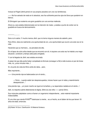 https://www.facebook.com/NoGameNoLifeNL
Incluso la Flügel (Jibril) pensó en sus propios pecados con una voz temblorosa.
—— No fue salvado de nada en lo absoluto, eso fue suficiente para los ojos de Sora que quedaron en
blanco.
El Shinigami que sostenía una gran guadaña con una sonrisa malévola.
Ahora su cara estaba distorsionada con la intención de matar, y estaba a punto de cortar con la
guadaña en busca de derrocamiento.
-----------............
Sora no lo sabía. Y mucho menos Jibril, que no tenía ninguna manera de saberlo, pero.
Para Shiro, ésta era realmente una oportunidad de oro, una oportunidad que ocurre una sola vez en la
vida.
Haciendo que su hermano... se percatara de ella.
En el lapso de ocho años desde que se encontró con él, ni siquiera una sola vez ha habido una mejor
situación, condición y tiempo adecuado arreglado.
Y con la llegada de Jibril, eso estaba arruinado.
A pesar de que ella podía haber completado la fórmula (conseguir a Nii) si ella tuviera un par de horas
más, no, ¡unos minutos más...!
Sí, el punto de vista de Shiro ardía de rabia... pero.
Más importante...
—— Una prenda roja se balanceaba con el viento...
—“Hmm... cuando están tan despreocupados, incluso hacen que mi rabia y resentimiento
desaparezcan...”
Una prenda roja... ¡un joven macho se irguió en la bañera, y su taparrabos nadaba en el viento...!
Aah, no importa cuánto distorsiones la lógica, Shiro es una niña —— pensó Shiro.
Sus músculos palpitaban como si fueran un organismo independiente... este material impactante
indescriptible.
Si uno dice que viendo R18G[53]
destrozas tu mente... es un hecho, es el deber de los que tienen 18
años de edad, entonces:
[53] Rated 18 Guro. Clasificación 18 Material Grotesco.
 