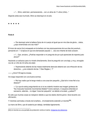 https://www.facebook.com/NoGameNoLifeNL
—“... Shiro, está bien. permaneciendo... con un alma de 11 años (niña)...”
Dejando atrás ese murmullo, Shiro se desmayó en el acto.
■ ■ ■ ■ ■
Parte 6
—“Se desmayó ante la belleza física de mi cuerpo al igual que en mis días de gloria... cielos,
¿cayo enamorada una vez más?”
El trozo de carne (Ino) empapado en la bañera con las preocupaciones de sus días de juventud...
pensando en『 la época en que era demasiado popular 』, eso era irritante de todo corazón.
—“... Oye, anciano. ¿Podrías responder a mi pregunta de por qué apareciste de repente justo
ahora?”
Haciendo un esfuerzo para no mirarlo directamente, Sora le preguntó con una baja, y muy, encogida
voz de un niño de 3.6 años de edad.
—“Apareciendo delante de las masas totalmente desnudo debería ser una infracción de los
derechos... ¿una violación de las『 Diez Reglas 』?”
—— ¿Hmm? Él bajó la mirada.
Ino luego respondió con una buena sonrisa.
—“No hay nadie que le tenga miedo a una cosa tan pequeña. ¿Qué tal si vives fiel a tus
deseos?”
—“¡Lo que te estoy preguntando es si no es violento mostrar esa imagen grotesca de
"los músculos haciendo movimientos fetales"! Como siempre, ni siquiera entiendes el
sarcasmo, además... no digas "cosa tan pequeña", es debido a la edad, ¡¿sabes?!”
Es sólo que muchas cosas se redujeron debido a que los dados disminuyeron, Sora levantó una
afirmación.
Y mientras caminaba a través de la bañera... él simplemente extendió un biombo[54]
.
La mano de Shiro, que él sostenía por debajo, temblaba ligeramente.
[54] Un biombo es una pantalla de protección contra el viento. Imágenes de referencia.
 