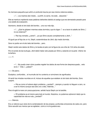 https://www.facebook.com/NoGameNoLifeNL
Su hermana pequeña que sufrió un profundo trauma por esa misma violencia estaba...
—“... Los machos dan miedo... uuuhhh, la carne, me está... atacando.”
Ella se mantuvo repitiendo esas palabras delirantes debido al castigo que era demasiado pesado para
una estafa de evaluación.
Asimismo, desde el otro lado del biombo... una voz más dijo.
—“... ¿Qué te golpeen mientras estas dormida y que te digan『 ve a lavar el cabello de Shiro 』
no es violencia?”
—“No hay remedio, ¿cierto?... ya que Shiro asusto completamente a Jibril...”
Al igual que el flujo de un río, Steph, sosteniéndose de Jibril, dijo medio dormida.
Sora no podía ver el otro lado del biombo... pero.
Steph recibió seis dados de Shiro y le lavaba el pelo con la figura de una niña de 12.6 años de edad.
Por el sonido de las burbujas, Jibril debió haber sido pisada por Shiro y estando en la parte inferior de
la bañera.
—— Y.
—“... No puedo creer cómo puedes regalar los dados de esa forma tan despreocupada... esto
es la『 Vida 』¿sabes?”
—— De plano.
Escéptico, confundido... el murmullo de Ino contenía un sinnúmero de significados.
Al sentir las miradas reunidas en él, incluso de aquellas que estaban al otro lado del biombo, Sora
suspiró.
—“No es como si hubiera algún problema, ¿verdad?... siempre y cuando no lleguen a cero, va
a ser lo mismo aunque sea solo uno o diez. Además...”
Pero él agitó la mano sin preocupaciones, señaló hacia Steph con la barbilla.
—“El problema es el mismo para todo el mundo. Nosotros, no podemos sobrevivir dado que la
capacidad de vida es nula, ¿verdad?”
—— Silencio.
Era un silencio que viene de la contemplación de las propias y profundas emociones de cada uno, pero
Sora sacudió sus manos que se agitaban, como si no le gustara eso.
 
