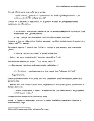 https://www.facebook.com/NoGameNoLifeNL
Cambió el tema, como para ocultar su vergüenza.
—“Por el contrario, ¿por qué han venido ustedes dos a este lugar? Especialmente tú, Sr.
anciano... ¿abuelo? En cualquier caso, tú.”
Aunque con el resultado, he sido salvado por la aparición de estos dos, Sora pensó mientras
cuestionaba sus intenciones...
—“Por supuesto, vine aquí tan pronto como me fue posible para exterminar (aplastar) las bolas
de Sora-dono, pero ¿qué hay con eso?”
—“Hey, ¡¡hey!! ¡Al menos cambia tus palabras! ¡¡Lloraré mucho, maldición!!”
Incluso si la violencia está prohibida debido a las reglas... consideró el dotado cuerpo de alguien como
Schwa-chan[55]
por ejemplo.
Después de escuchar『 Hasta la vista 』dicho por un robot, si no te asustaras sería una mentira,
¿cierto?
—“Pero, he cambiado de opinión. Te mataré hasta el final.”
... Hohoo... así que tú estás diciendo『 te mataré hasta el final 』¿eh?
Las siguientes palabras son obvias...『 eso fue una mentira 』.
—— Esto es malo. ¡¡Mis bolas serán exterminadas (aplastadas)...!!
—“... Sora-dono... ¿cuánto sabes acerca de la historia de la Federación del Este?”
—— Repentinamente.
Ante la pregunta repentina de Ino, Sora, pensando furiosamente cómo debía escapar, cambio sus
pensamientos.
... Esto sin duda es el tipo de situación donde, dependiendo de mi respuesta, puedo evitar levantar la
bandera de muerte.
—“Incluso si me cuentas su historia... la Federación del Este está ocultando la mayor parte de
su historia, ¿no es así...?”
Sora respondió al examinar sus palabras con temor.
Así es... la Federación del Este está ocultando su historia detallada a los extranjeros, igual que el
contenido de su juego.
[55] Arnold Schwarzenegger de las películas de Terminator.
 