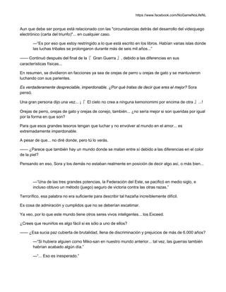 https://www.facebook.com/NoGameNoLifeNL
Aun que debe ser porque está relacionado con las "circunstancias detrás del desarrollo del videojuego
electrónico (carta del triunfo)"... en cualquier caso.
—“Es por eso que estoy restringido a lo que está escrito en los libros. Habían varias islas donde
las luchas tribales se prolongaron durante más de seis mil años...”
—— Continuó después del final de la『 Gran Guerra 』, debido a las diferencias en sus
características físicas...
En resumen, se dividieron en facciones ya sea de orejas de perro u orejas de gato y se mantuvieron
luchando con sus parientes.
Es verdaderamente despreciable, imperdonable. ¿Por qué tratas de decir que eres el mejor? Sora
pensó.
Una gran persona dijo una vez... ¡『 El cielo no crea a ninguna kemonomimi por encima de otra 』...!
Orejas de perro, orejas de gato y orejas de conejo, también... ¿no sería mejor si son queridas por igual
por la forma en que son?
Para que esos grandes tesoros tengan que luchar y no envolver al mundo en el amor... es
extremadamente imperdonable.
A pesar de que... no diré donde, pero tú lo verás.
—— ¿Parece que también hay un mundo donde se matan entre sí debido a las diferencias en el color
de la piel?
Pensando en eso, Sora y los demás no estaban realmente en posición de decir algo así, o más bien...
—“Una de las tres grandes potencias, la Federación del Este, se pacificó en medio siglo, e
incluso obtuvo un método (juego) seguro de victoria contra las otras razas.”
Terrorífico, esa palabra no era suficiente para describir tal hazaña increíblemente difícil.
Es cosa de admiración y cumplidos que no se deberían escatimar.
Ya veo, por lo que este mundo tiene otros seres vivos inteligentes... los Exceed.
¿Crees que reunirlos es algo fácil si es sólo a uno de ellos?
—— ¿Esa sucia paz cubierta de brutalidad, llena de discriminación y prejuicios de más de 6.000 años?
—“Si hubiera alguien como Miko-san en nuestro mundo anterior... tal vez, las guerras también
habrían acabado algún día.”
—“... Eso es inesperado.”
 