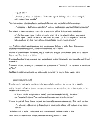 https://www.facebook.com/NoGameNoLifeNL
—“¿Qué cosa?”
—“Pensé que dirías... si se trata de una hazaña lograda con el poder de un dios antiguo,
entonces eso tiene sentido.”
Pero, fueron estas mismas palabras que Ino dijo las que eran completamente inesperadas.
—“¡Jajajajaja! ¡¿Qué fue eso, vejestorio?! ¡Así que puedes decir algunos chistes interesantes!”
Sora golpeo el agua mientras se reía... miró el gigantesco tablero de juego sobre su cabeza.
—“¿Pacifico una zona de conflicto en medio siglo? ¡Si tal hazaña divina fuera algo que se
pudiera lograr con sólo rezarle a un mero dios, entonces... por ahora, las guerras deberían
haber acabado sin dejar rastro alguno, incluso las de nuestro mundo anterior!”
—— En efecto, si se trata del poder de algo que es capaz de tener el poder de un dios antiguo,
entonces este escenario (juego) habla elocuentemente por sí mismo.
Imitando lo que estaba en tierra firme, lo que distorsiona la ley de la naturaleza, y que era la creación
de una espiral de tierra en el cielo...
Si se calculaba la energía necesaria para que esto sea posible físicamente, se preguntaba qué número
aparecería.
Él no tenía ni idea, pero seguro que debería ser equivalente al『 infinito 』... es de hecho la hazaña de
un "dios".
Es el tipo de poder inimaginable que sobrescribe el mundo y el control de las leyes... pero.
—— Es completamente inútil.
En este mundo, no importa cuánto poder tenga uno, la infracción de las normas no es posible.
Mucho menos... no importa en qué mundo, mientras que las guerras terminen es bueno, sólo hay un
método para hacer la paz.
—“Si está un dios antiguo detrás de la『 divina jugadora (Miko-san) 』haciendo
una "negociación (juego)" de este tipo, entonces pensaré en esto primero.”
Y, como si mirara la figura de una persona que respetaba con todo su corazón... Sora habló con Ino.
—“... Miko-san está usando al dios antiguo. Y obviamente, ella se está burlando en un juego,
¿cierto?”
De acuerdo con la reglas... ninguna de ellas puede infringir los derechos de la otra.
Tanto Miko utilizando al dios antiguo, como el dios antiguo usando a Miko.
 