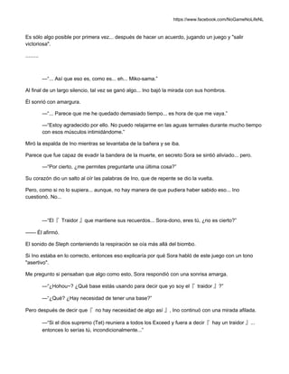 https://www.facebook.com/NoGameNoLifeNL
Es sólo algo posible por primera vez... después de hacer un acuerdo, jugando un juego y "salir
victoriosa".
.........
—“... Así que eso es, como es... eh... Miko-sama.”
Al final de un largo silencio, tal vez se ganó algo... Ino bajó la mirada con sus hombros.
Él sonrió con amargura.
—“... Parece que me he quedado demasiado tiempo... es hora de que me vaya.”
—“Estoy agradecido por ello. No puedo relajarme en las aguas termales durante mucho tiempo
con esos músculos intimidándome.”
Miró la espalda de Ino mientras se levantaba de la bañera y se iba.
Parece que fue capaz de evadir la bandera de la muerte, en secreto Sora se sintió aliviado... pero.
—“Por cierto, ¿me permites preguntarte una última cosa?”
Su corazón dio un salto al oír las palabras de Ino, que de repente se dio la vuelta.
Pero, como si no lo supiera... aunque, no hay manera de que pudiera haber sabido eso... Ino
cuestionó. No...
—“El『 Traidor 』que mantiene sus recuerdos... Sora-dono, eres tú, ¿no es cierto?”
—— Él afirmó.
El sonido de Steph conteniendo la respiración se oía más allá del biombo.
Si Ino estaba en lo correcto, entonces eso explicaría por qué Sora habló de este juego con un tono
"asertivo".
Me pregunto si pensaban que algo como esto, Sora respondió con una sonrisa amarga.
—“¿Hohou~? ¿Qué base estás usando para decir que yo soy el『 traidor 』?”
—“¿Qué? ¿Hay necesidad de tener una base?”
Pero después de decir que『 no hay necesidad de algo así 』, Ino continuó con una mirada afilada.
—“Si el dios supremo (Tet) reuniera a todos los Exceed y fuera a decir『 hay un traidor 』...
entonces lo serías tú, incondicionalmente...”
 