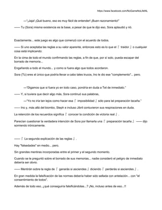 https://www.facebook.com/NoGameNoLifeNL
—“¡Jaja! ¡Qué bueno, eso es muy fácil de entender! ¡Buen razonamiento!”
—— Tu (Sora) misma existencia es la base, a pesar de que le dijo eso, Sora aplaudió y rió.
Exactamente... este juego es algo que comenzó con el acuerdo de todos.
—— Si uno aceptaba las reglas a su valor aparente, entonces esto es lo que el『 traidor 』o cualquier
cosa está implicando:
En la cima de todo el mundo confirmando las reglas, a fin de que, por sí solo, pueda escapar del
borrado de memoria...
Engañando a todo el mundo... y como si fuera algo que todos acordaron.
Sora (Tú) eres el único que podría llevar a cabo tales trucos, Ino le dio ese "complemento"... pero.
—“Digamos que si fuera yo en todo caso, pondría en duda a Tet de inmediato.”
—— Y, si tuviera que decir algo más, Sora continuó sus palabras,
—“Yo no iría tan lejos como hacer esa『 imposibilidad 』sólo para tal preparación tacaña.”
—— Ino y, más allá del biombo, Steph e incluso Jibril contuvieron sus respiraciones en duda.
La retención de los recuerdos significa『 conocer la condición de victoria real 』.
Parecían cuestionar la verdadera intención de Sora por llamarla una『 preparación tacaña 』 —— dijo
sonriendo irónicamente.
——『 La segunda explicación de las reglas 』.
Hay "falsedades" en medio... pero.
Sin grandes mentiras incorporadas entre el primer y el segundo momento.
Cuando se le preguntó sobre el borrado de sus memorias... nadie consideró el peligro de inmediato
debería ser obvio.
—— Mentirán sobre la regla de『 ganarás si asciendes 』diciendo『 perderás si asciendes 』.
En gran medida la falsificación de las normas debería haber sido sellada con antelación... con "el
consentimiento de todos".
Además de todo eso, ¿qué conseguiría falsificándolas...? ¡No, incluso antes de eso...!!
 