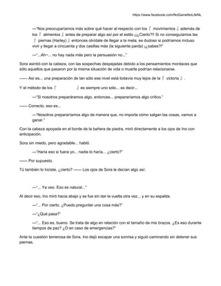 https://www.facebook.com/NoGameNoLifeNL
—“Nos preocuparíamos más sobre qué hacer al respecto con los『 movimientos 』además de
los『 alimentos 』antes de preparar algo así por el estilo ¡¡¿Cierto?!! Si no conseguíamos las
『 piernas (Harley) 』entonces olvídate de llegar a la meta, es dudoso si podríamos incluso
vivir y llegar a cincuenta y dos casillas más (la siguiente parda) ¡¿sabes?!”
—“...Ah~... no hay nada más pero la persuasión no...”
Sora asintió con la cabeza, con las sospechas despejadas debido a los pensamientos mordaces que
sólo aquellos que pasaron por la misma situación de vida o muerte podrían relacionarse.
—— Así es... una preparación de tan sólo ese nivel está todavía muy lejos de la『 victoria 』.
Y el método de los『 』es siempre uno sólo... es decir...
—“Si nosotros preparáramos algo, entonces... prepararíamos algo crítico.”
—— Correcto, eso es...
—“Nosotros prepararíamos algo de manera que, no importa cómo salgan las cosas, vamos a
ganar.”
Con la cabeza apoyada en el borde de la bañera de piedra, miró directamente a los ojos de Ino con
anticipación.
Sora sin miedo, pero agradable... habló.
—“Haría eso si fuera yo... nadie lo haría... ¿cierto?”
—— Por supuesto.
Tú también lo hiciste, ¿cierto? —— Los ojos de Sora le decían algo así.
—“... Ya veo. Eso es natural...”
Al decir eso, Ino miró hacia abajo y se fue sin dar la vuelta otra vez... y en su espalda.
—“... Por cierto. ¿Puedo preguntar una cosa más?”
—“¿Qué pasa?”
—“... Eso es, bueno. Se trata de algo en relación con el tamaño de mis brazos. ¿Es eso durante
tiempos de paz? ¿O en caso de emergencias?”
Ante la cuestión temerosa de Sora, Ino dejó escapar una sonrisa y siguió caminando sin detener sus
piernas.
 