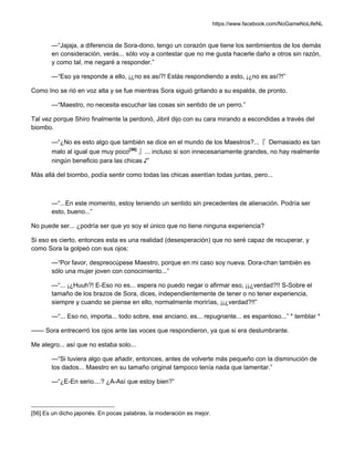 https://www.facebook.com/NoGameNoLifeNL
—“Jajaja, a diferencia de Sora-dono, tengo un corazón que tiene los sentimientos de los demás
en consideración, verás... sólo voy a contestar que no me gusta hacerle daño a otros sin razón,
y como tal, me negaré a responder.”
—“Eso ya responde a ello, ¡¿no es así?! Estás respondiendo a esto, ¡¿no es así?!”
Como Ino se rió en voz alta y se fue mientras Sora siguió gritando a su espalda, de pronto.
—“Maestro, no necesita escuchar las cosas sin sentido de un perro.”
Tal vez porque Shiro finalmente la perdonó, Jibril dijo con su cara mirando a escondidas a través del
biombo.
—“¿No es esto algo que también se dice en el mundo de los Maestros?...『 Demasiado es tan
malo al igual que muy poco[56]
』... incluso si son innecesariamente grandes, no hay realmente
ningún beneficio para las chicas ♪”
Más allá del biombo, podía sentir como todas las chicas asentían todas juntas, pero...
—“...En este momento, estoy teniendo un sentido sin precedentes de alienación. Podría ser
esto, bueno...”
No puede ser... ¿podría ser que yo soy el único que no tiene ninguna experiencia?
Si eso es cierto, entonces esta es una realidad (desesperación) que no seré capaz de recuperar, y
como Sora la golpeó con sus ojos:
—“Por favor, despreocúpese Maestro, porque en mi caso soy nueva. Dora-chan también es
sólo una mujer joven con conocimiento...”
—“... ¡¿Huuh?! E-Eso no es... espera no puedo negar o afirmar eso, ¡¡¿verdad?!! S-Sobre el
tamaño de los brazos de Sora, dices, independientemente de tener o no tener experiencia,
siempre y cuando se piense en ello, normalmente morirías, ¡¡¿verdad?!!”
—“... Eso no, importa... todo sobre, ese anciano, es... repugnante... es espantoso...” * temblar *
—— Sora entrecerró los ojos ante las voces que respondieron, ya que si era deslumbrante.
Me alegro... así que no estaba solo...
—“Si tuviera algo que añadir, entonces, antes de volverte más pequeño con la disminución de
los dados... Maestro en su tamaño original tampoco tenía nada que lamentar.”
—“¿E-En serio....? ¿A-Así que estoy bien?”
[56] Es un dicho japonés. En pocas palabras, la moderación es mejor.
 