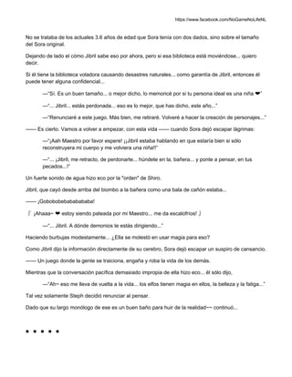 https://www.facebook.com/NoGameNoLifeNL
No se trataba de los actuales 3.6 años de edad que Sora tenía con dos dados, sino sobre el tamaño
del Sora original.
Dejando de lado el cómo Jibril sabe eso por ahora, pero si esa biblioteca está moviéndose... quiero
decir.
Si él tiene la biblioteca voladora causando desastres naturales... como garantía de Jibril, entonces él
puede tener alguna confidencial...
—“Sí. Es un buen tamaño... o mejor dicho, lo memoricé por si tu persona ideal es una niña ❤”
—“... Jibril... estás perdonada... eso es lo mejor, que has dicho, este año...”
—“Renunciaré a este juego. Más bien, me retiraré. Volveré a hacer la creación de personajes...”
—— Es cierto. Vamos a volver a empezar, con esta vida —— cuando Sora dejó escapar lágrimas:
—“¡Aah Maestro por favor espere! ¡¡Jibril estaba hablando en que estaría bien si sólo
reconstruyera mi cuerpo y me volviera una niña!!”
—“... ¡Jibril, me retracto, de perdonarte... húndete en la, bañera... y ponte a pensar, en tus
pecados...!”
Un fuerte sonido de agua hizo eco por la "orden" de Shiro.
Jibril, que cayó desde arriba del biombo a la bañera como una bala de cañón estaba...
—— ¡Gobobobebababababa!
『 ¡Ahaaa~ ❤ estoy siendo pateada por mi Maestro... me da escalofríos! 』
—“... Jibril. A dónde demonios te estás dirigiendo...”
Haciendo burbujas modestamente... ¿Ella se molestó en usar magia para eso?
Como Jibril dijo la información directamente de su cerebro, Sora dejó escapar un suspiro de cansancio.
—— Un juego donde la gente se traiciona, engaña y roba la vida de los demás.
Mientras que la conversación pacífica demasiado impropia de ella hizo eco... él sólo dijo,
—“Ah~ eso me lleva de vuelta a la vida... los elfos tienen magia en ellos, la belleza y la fatiga...”
Tal vez solamente Steph decidió renunciar al pensar.
Dado que su largo monólogo de ese es un buen baño para huir de la realidad~~ continuó...
■ ■ ■ ■ ■
 