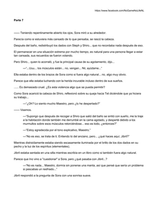 https://www.facebook.com/NoGameNoLifeNL
Parte 7
—— Teniendo repentinamente abierto los ojos, Sora miró a su alrededor.
Parecía como si estuviera más cansado de lo que pensaba, se rascó la cabeza.
Después del baño, redistribuyó los dados con Steph y Shiro... que no recordaba nada después de eso.
El permanecer en una situación extrema por mucho tiempo, es natural para una persona llegar a estar
tan cansada, sus recuerdos se fueron volando.
Pero Shiro... quien lo acorraló, y fue la principal causa de su agotamiento, dijo...
—“...Uuu... los músculos están... no, vengan... Nii, ayúdame...”
Ella estaba dentro de los brazos de Sora como si fuera algo natural... no, algo muy obvio.
Parece que ella estaba luchando con la herida incurable incluso dentro de sus sueños.
...... Es demasiado cruel. ¿Es esta violencia algo que se pueda permitir?
Como Sora acarició la cabeza de Shiro, reflexionó sobre su queja hacia Tet diciéndole que ya hiciera
su trabajo...
—“¿Oh? Lo siento mucho Maestro, pero ¿lo he despertado?”
—— Veamos.
—“Supongo que después de recoger a Shiro que salió del baño se sintió con sueño, me la traje
a la habitación donde también me derrumbé en la cama agotado, y desperté debido a los
murmullos sobre esos músculos retorciéndose... eso es todo, ¿entonces?”
—“Estoy agradecida por el tono explicativo, Maestro.”
—“No es eso, se trata de ti. Entiendo lo del anciano, pero... ¿qué haces aquí, Jibril?”
Mientras distraídamente estaba siendo escasamente iluminada por el brillo de los dos dados en su
pecho y la luz de los espíritus (elementales).
Jibril estaba sentada en una silla mientras escribía en un libro como si también fuera algo natural.
Parece que Ino vino a "cuestionar" a Sora, pero ¿qué pasaba con Jibril...?
—“No es nada... Maestro, dormía sin ponerse una manta, así que pensé que sería un problema
si pescabas un resfriado...”
Jibril respondió a la pregunta de Sora con una sonrisa suave.
 