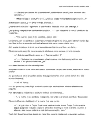 https://www.facebook.com/NoGameNoLifeNL
—“Es bueno que ustedes dos pudieran dormir, consideré que yacían juntos desnudos para
calentarse...”
—“¡Maldición eso es todo! ¿Por qué?... ¡¿Por qué estaba durmiendo tan despreocupado...?!”
¡Si todo estaba oscuro, y con Shiro dormida, entonces...!
¡¡Podría haber disfrutado l-legalmente el tocar muchas clases de cosas y sin embargo...!!
¿Por qué soy siempre así en los momentos críticos?... —— Sora se sostuvo la cabeza y temblaba de
vergüenza...
—“Vine a ver las caras de los Maestros... eso es todo.”
Literalmente, con una sombra en su sonrisa iluminada sólo por la luz tenue, como Jibril en silencio dijo
eso, Sora tenía una sensación incómoda y la encaró de nuevo con su mirada, pero.
Jibril seguía sin detener el pincel con el que estaba escribiendo en el libro... un diario...
Ella simplemente respondió con una pregunta súbita que, como siempre, no tenía contexto.
—“¿Qué piensa el Maestro sobre la...『 Reencarnación 』?”
—“¿......? Incluso si me preguntas eso, ¿hay incluso un ciclo de transmigración en este
mundo...? Así que ahora todo vale, ¿eh?”
—— Reencarnación, ciclo de transmigración.
Aunque su existencia no se había demostrado, son muchos los que creen en ella, incluso en su mundo
anterior.
Así que incluso si ella le preguntara acerca de sus pensamientos en un sentido común de『 otro
mundo (Disboard) 』...
—“Ah, no. No hay.”
—— Así que no hay, Sora dirigió su mirada con los ojos medio abiertos mientras ella detuvo su
pregunta.
Pero Jibril, todavía no detenía su escritura, continuó con indiferencia...
—“... El『 alma 』que pierde su『 recipiente 』se funde en el circuito espiritual y desaparece.”
Ella con indiferencia... habló sobre『 la muerte 』de este mundo.
—“... Al igual cómo el『 agua 』que no se puede acumular en una『 copa 』rota, un alma
(agua) que pierde su cuerpo (copa) va a manchar el suelo y se libera en el aire, volviendo al
planeta... este mundo no tiene un ciclo de transmigración... pero.”
Y así, Jibril detuvo la escritura. Luego giro hacia Sora con una mirada dócil en su cara y continuó.
 