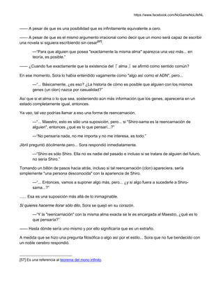 https://www.facebook.com/NoGameNoLifeNL
—— A pesar de que es una posibilidad que es infinitamente equivalente a cero.
—— A pesar de que es el mismo argumento irracional como decir que un mono será capaz de escribir
una novela si siguiera escribiendo sin cesar[57]
.
—“Para que alguien que posea "exactamente la misma alma" aparezca una vez más... en
teoría, es posible.”
—— ¿Cuando fue exactamente que la existencia del『 alma 』se afirmó como sentido común?
En ese momento, Sora lo había entendido vagamente como "algo así como el ADN", pero...
—“... Básicamente, ¿es eso? ¿La historia de cómo es posible que alguien con los mismos
genes (un clon) nazca por casualidad?”
Así que si el alma o lo que sea, sosteniendo aún más información que los genes, aparecería en un
estado completamente igual, entonces.
Ya veo, tal vez podrías llamar a eso una forma de reencarnación.
—“... Maestro, esto es sólo una suposición, pero... si "Shiro-sama es la reencarnación de
alguien", entonces ¿qué es lo que pensarí...?”
—“No pensaría nada, no me importa y no me interesa, es todo.”
Jibril preguntó dócilmente pero... Sora respondió inmediatamente.
—“Shiro es sólo Shiro. Ella no es nadie del pasado e incluso si se tratara de alguien del futuro,
no sería Shiro.”
Tomando un billón de pasos hacia atrás, incluso si tal reencarnación (clon) apareciera, sería
simplemente "una persona desconocida" con la apariencia de Shiro.
—“... Entonces, vamos a suponer algo más, pero... ¿y si algo fuera a sucederle a Shiro-
sama...?”
...... Esa es una suposición más allá de lo inimaginable.
Si quieres hacerme llorar sólo dilo, Sora se quejó en su corazón.
—“Y la "reencarnación" con la misma alma exacta se le es encargada al Maestro, ¿qué es lo
que pensaría?”
—— Hasta dónde sería uno mismo y por ello significaría que es un extraño.
A medida que se hizo una pregunta filosófica o algo así por el estilo... Sora que no fue bendecido con
un noble cerebro respondió.
[57] Es una referencia al teorema del mono infinito.
 