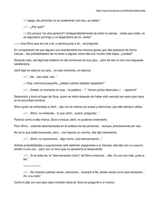 https://www.facebook.com/NoGameNoLifeNL
—“Jajaja, las primicias no se sostendrán con eso, ya sabes.”
—“... ¿Por qué?”
—“¡Es porque "es otra persona"! ¡Independientemente de cómo lo piense... antes que nada, no
se adjuntaría conmigo y no dependería de mí, verás!”
—— Una Shiro que se une a él, y camina junto a él... se preguntó.
En comparación de que alguien con exactamente los mismos genes que ella aparezca de forma
natural... las probabilidades de no tener a alguien como ella son mucho más bajas, ¿verdad?
Diciendo esto, las lágrimas brillaron en las comisuras de sus ojos... pero tal vez no era una respuesta
satisfactoria.
Jibril bajó en silencio su cara... en ese momento, en silencio.
—“... Nii... eso está, mal...”
—“Oye, hermana pequeña, ¿desde cuándo estabas despierta?”
—“... Desde, el momento en que... la palabra...『 Yacían juntos desnudos 』... apareció”
Deslumbró y tomó el lugar de Sora, quien se retiró después de haber sido vencido por esos ojos rojos
en la oscuridad sombría.
Shiro quien se enfrentaba a Jibril... dijo con la misma voz suave y silenciosa, que ella siempre utiliza.
—“... Shiro, no entiende... lo que Jibril... quiere, preguntar...”
Parecía como si ella misma, Sora e incluso Jibril, no pudieran entenderlo.
Pero Shiro... estando desinteresada en la sutileza de las personas... aunque, precisamente por eso.
No sé lo que estás buscando, pero... me importa un comino, ella dijo claramente.
—“... Shiro, no reconocerá... algo como, una reencarnación...”
Ambas probabilidades y suposiciones sólo deberían asegurarse a sí mismas, ella dijo con un susurro
similar a una voz... pero con un tono que no aprobaría el desacuerdo.
—“... Si se trata de, la "reencarnación (clon)" de Shiro entonces... ella, irá una vez más, junto a,
Nii.”
——————
—“... No importa cuántas veces, reencarne... buscaré a Nii, tantas veces como sea necesario...
iré, a su lado.”
Como lo dijo con sus ojos rojos mirando hacia él, Sora se preguntó a sí mismo.
 