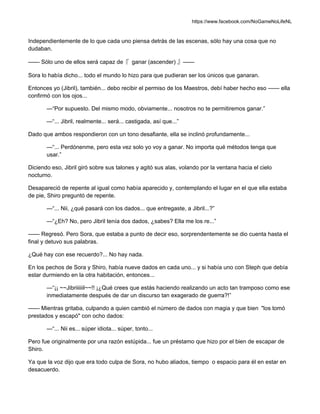 https://www.facebook.com/NoGameNoLifeNL
Independientemente de lo que cada uno piensa detrás de las escenas, sólo hay una cosa que no
dudaban.
—— Sólo uno de ellos será capaz de『 ganar (ascender) 』——
Sora lo había dicho... todo el mundo lo hizo para que pudieran ser los únicos que ganaran.
Entonces yo (Jibril), también... debo recibir el permiso de los Maestros, debí haber hecho eso —— ella
confirmó con los ojos...
—“Por supuesto. Del mismo modo, obviamente... nosotros no te permitiremos ganar.”
—“... Jibril, realmente... será... castigada, así que...”
Dado que ambos respondieron con un tono desafiante, ella se inclinó profundamente...
—“... Perdónenme, pero esta vez solo yo voy a ganar. No importa qué métodos tenga que
usar.”
Diciendo eso, Jibril giró sobre sus talones y agitó sus alas, volando por la ventana hacia el cielo
nocturno.
Desapareció de repente al igual como había aparecido y, contemplando el lugar en el que ella estaba
de pie, Shiro preguntó de repente.
—“... Nii, ¿qué pasará con los dados... que entregaste, a Jibril...?”
—“¿Eh? No, pero Jibril tenía dos dados, ¿sabes? Ella me los re...”
—— Regresó. Pero Sora, que estaba a punto de decir eso, sorprendentemente se dio cuenta hasta el
final y detuvo sus palabras.
¿Qué hay con ese recuerdo?... No hay nada.
En los pechos de Sora y Shiro, había nueve dados en cada uno... y si había uno con Steph que debía
estar durmiendo en la otra habitación, entonces...
—“¡¡ ~~Jibriiiiiil~~!! ¡¿Qué crees que estás haciendo realizando un acto tan tramposo como ese
inmediatamente después de dar un discurso tan exagerado de guerra?!”
—— Mientras gritaba, culpando a quien cambió el número de dados con magia y que bien "los tomó
prestados y escapó" con ocho dados:
—“... Nii es... súper idiota... súper, tonto...
Pero fue originalmente por una razón estúpida... fue un préstamo que hizo por el bien de escapar de
Shiro.
Ya que la voz dijo que era todo culpa de Sora, no hubo aliados, tiempo o espacio para él en estar en
desacuerdo.
 