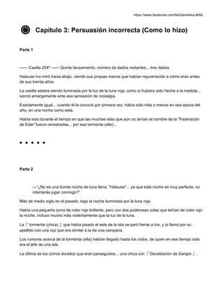 https://www.facebook.com/NoGameNoLifeNL
Capítulo 3: Persuasión incorrecta (Como lo hizo)
Parte 1
—— Casilla 204º —— Quinto lanzamiento, número de dados restantes... tres dados.
Hatsuse Ino miró hacia abajo, viendo sus propias manos que habían rejuvenecido a cómo eran antes
de sus treinta años.
La casilla estaba siendo iluminada por la luz de la luna roja, como si hubiera sido hecha a la medida...
sonrió amargamente ante esa sensación de nostalgia.
Exactamente igual... cuando él la conoció por primera vez, había sido más o menos en esa época del
año, en una noche como esta.
Había sido durante el tiempo en que las muchas islas que aún no tenían el nombre de la "Federación
de Este" fueron arrastradas... por esa tormenta (ella)...
■ ■ ■ ■ ■
Parte 2
—“¿No es una bonita noche de luna llena, "Hatsuse"... ya que esta noche es muy perfecta, no
intentarás jugar conmigo?”
Más de medio siglo en el pasado, bajo la noche iluminada por la luna roja.
Había una pequeña zorra de color rojo brillante, pero con dos poderosas colas que teñían de color rojo
la noche, incluso mucho más violentamente que la luz de la luna.
La『 tormenta (chica) 』que había pisado el este de la isla se paró frente a Ino, y lo llamó por su
apellido con una voz que era similar a la de una campana.
Los rumores acerca de la tormenta (ella) habían llegado hasta los oídos, de quien en ese tiempo solo
era el jefe de una isla.
La última de los zorros dorados que eran perseguidos... una chica con『 Devastación de Sangre 』.
 