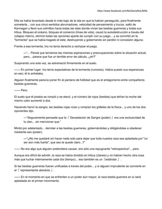 https://www.facebook.com/NoGameNoLifeNL
Ella se había levantado desde lo más bajo de la isla en que la habían perseguido, para finalmente
someterla... con sus cinco sentidos abrumadores, velocidad de pensamiento y trucos, saltó de
Kannagari y llevó sus colmillos hacia todas las islas donde vivían las bestias guerreras y todas sus
tribus. Bloqueo el océano, bloqueo el comercio (línea de vida), causó la autodestrucción a través del
colapso interno, eliminó todas las opciones aparte de cumplir con su juego... y se convirtió en la
"tormenta" que se había tragado el este; destruyendo y gobernando sin perdón ni concesión alguna.
Frente a esa tormenta, Ino no tenía derecho a rechazar el juego.
—“... Pensé que teníamos las mismas aspiraciones y preocupaciones sobre la situación actual,
pero... parece que fue un terrible error de cálculo, ¿eh?”
Suspirando una sola vez, se estremeció firmemente en el suelo.
—— En primer lugar, Ino tenía expectativas de la tormenta (rumores). Había puesto sus esperanzas
en eso; él lo anhelaba.
Alguien finalmente parecía poner fin al pantano de futilidad que es el antagonismo entre compañeros
bestias guerreras.
—— Pero.
El suelo que él pisaba se rompió y se elevó, y el número de rojos (bestias) que teñían la noche del
mismo color aumentó a dos.
Haciendo hervir la sangre, las bestias rojas roían y rompían los grilletes de la física... y uno de los dos
oponentes dijo.
—“Seguramente pensaste que la『 Devastación de Sangre (poder) 』era una exclusividad de
tu clan... sin mencionar que.”
Mintió por adelantado... derrotar a las bestias guerreras, gobernándolas y obligándolas a obedecer
mediante eso (poder).
—“¡¡No me quedaré sin hacer nada solo para dejar que toda nuestra raza sea aplastada por "un
ser aún más fuerte", que eso te quede claro...!!”
—— No era algo que alguien pretendiera causar, era sólo una repugnante "retrospectiva"... pero.
Aunque era difícil de admitir, la raza se había dividido en tribus (clanes) y no habían hecho otra cosa
más que luchar internamente cada día (tiempo)... eso también es un『estándar 』.
Si las bestias guerreras fueran unificadas a través del poder... y si alguien imprudente se convierte en
el『 representante absoluto 』.
—— En el momento en que se enfrenten a un poder aún mayor, la raza bestia guerrera en sí será
aplastada en el primer movimiento.
 