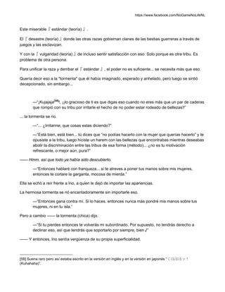 https://www.facebook.com/NoGameNoLifeNL
Este miserable『 estándar (teoría) 』.
El『 desastre (teoría) 』donde las otras razas gobiernan clanes de las bestias guerreras a través de
juegos y las esclavizan.
Y con la『 vulgaridad (teoría) 』de incluso sentir satisfacción con eso: Solo porque es otra tribu. Es
problema de otra persona.
Para unificar la raza y derribar el『 estándar 』, el poder no es suficiente... se necesita más que eso.
Quería decir eso a la "tormenta" que él había imaginado, esperado y anhelado, pero luego se sintió
decepcionado, sin embargo...
—“¡Kujajaja[58]
!, ¡¡lo gracioso de ti es que digas eso cuando no eres más que un par de caderas
que rompió con su tribu por irritarle el hecho de no poder estar rodeado de bellezas!!”
... la tormenta se rio.
—“... ¿Irritarme, que cosas estas diciendo?”
—“Está bien, está bien... tú dices que “no podías hacerlo con la mujer que querías hacerlo” y te
opusiste a la tribu, luego hiciste un harem con las bellezas que encontrabas mientras deseabas
abolir la discriminación entre las tribus de esa forma (método)... ¿no es tu motivación
refrescante, o mejor aún, pura?”
—— Hmm, así que todo ya había sido descubierto.
—“Entonces hablaré con franqueza... si te atreves a poner tus manos sobre mis mujeres,
entonces te cortare la garganta, mocosa de mierda.”
Ella se echó a reír frente a Ino, a quien le dejó de importar las apariencias.
La hermosa tormenta se rió encantadoramente sin importarle eso.
—“Entonces gana contra mí. Si lo haces, entonces nunca más pondré mis manos sobre tus
mujeres, ni en tu isla.”
Pero a cambio —— la tormenta (chica) dijo.
—“Si tu pierdes entonces te volverás mi subordinado. Por supuesto, no tendrás derecho a
declinar eso, así que tendrás que soportarlo por siempre, bien ♪”
—— Y entonces, Ino sentía vergüenza de su propia superficialidad.
[58] Suena raro pero así estaba escrito en la versión en inglés y en la versión en japonés “くはははッ！
(Kuhahaha)”.
 