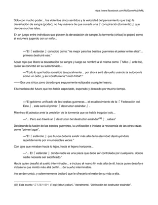https://www.facebook.com/NoGameNoLifeNL
Solo con mucho poder... los violentos cinco sentidos y la velocidad del pensamiento que trajo la
devastación de sangre (poder), no hay manera de que suceda una『 conspiración (tormenta) 』que
devore muchas islas.
En un juego entre individuos que poseen la devastación de sangre, la tormenta (chica) lo golpeó como
si estuviera jugando con un niño...
—“El『 estándar 』conocido como: "es mejor para las bestias guerreras el pelear entre ellos"...
primero destruiré eso.”
Aquel rojo que libero la devastación de sangre y luego se nombró a sí misma como『 Miko 』ante Ino,
quien se convirtió en su subordinado...
—“Todo lo que había sometido temporalmente... por ahora será devuelto usando la autonomía
como un cebo, y así construiré la "unión tribal".”
—— Era una chica zorro dorada que seguramente eclipsaba cualquier tesoro.
Ella hablaba del futuro que Ino había aspectado, esperado y deseado por mucho tiempo.
—“El gobierno unificado de las bestias guerreras... el establecimiento de la『 Federación del
Este 』, este será el primer『 destructor estándar 』.
Mientras él jadeaba ante la previsión de la tormenta que se había tragado todo...
—“... Pero eso traerá al『 destructor del destructor estándar[59]
』, sabes”
Declarando la fusión de las bestias guerreras, la unificación e incluso la resistencia de las otras razas
como "primer lugar",
—“El『 estándar 』que busco debería existir más allá de la eternidad destruyéndolo
repetidamente por innumerables veces.”
Con ojos que miraban hacia lo lejos, hacia el lejano horizonte...
—“... El『 estándar 』donde nadie es una pieza que debe ser controlada por cualquiera, donde
nadie necesite ser sacrificado.”
Hacia quien desafió al sueño interminable... e incluso el nuevo fin más allá de él, hacia quien desafió e
incluso lo que mintió más allá del fin... del sueño interminable.
Ino se derrumbó, y solemnemente declaró que le ofrecería el resto de su vida a ella.
[59] Esta escrito “定石破り破り (Teigi yaburi yaburi),” literalmente. “Destructor del destructor estándar”.
 