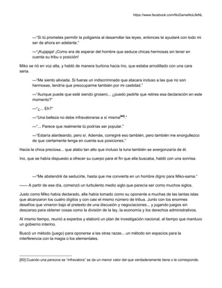 https://www.facebook.com/NoGameNoLifeNL
—“Si tú prometes permitir la poligamia al desarrollar las leyes, entonces te ayudaré con todo mi
ser de ahora en adelante.”
—“¡Kujajaja! ¡Como era de esperar del hombre que seduce chicas hermosas sin tener en
cuenta su tribu o posición!
Miko se rió en voz alta, y habló de manera burlona hacia Ino, que estaba arrodillado con una cara
seria.
—“Me siento aliviada. Si fueras un indiscriminado que atacara incluso a las que no son
hermosas, tendría que preocuparme también por mi castidad.”
—“Aunque puede que esté siendo grosero... ¿puedo pedirte que retires esa declaración en este
momento?”
—“¿... Eh?”
—“Una belleza no debe infravalorarse a sí misma[60]
.”
—“... Parece que realmente tú podrías ser popular.”
—“Estaría alardeando, pero sí. Además, corregiré eso también, pero también me enorgullezco
de que ciertamente tenga en cuenta sus posiciones.”
Hacia la chica preciosa... que alabo tan alto que incluso la luna también se avergonzaría de él.
Ino, que se había dispuesto a ofrecer su cuerpo para el fin que ella buscaba, habló con una sonrisa.
—“Me abstendré de seducirte, hasta que me convierta en un hombre digno para Miko-sama.”
—— A partir de ese día, comenzó un turbulento medio siglo que parecía ser como muchos siglos.
Justo como Miko había declarado, ella había tomado como su oponente a muchas de las tantas islas
que alcanzaron los cuatro dígitos y con casi el mismo número de tribus. Junto con los enormes
desafíos que vinieron bajo el pretexto de una discusión y negociaciones... y jugando juegos sin
descanso para obtener cosas como la división de la ley, la economía y los derechos administrativos.
Al mismo tiempo, reunió a expertos y elaboró un plan de investigación nacional, al tiempo que mantuvo
un gobierno interino.
Buscó un método (juego) para oponerse a las otras razas... un método sin espacios para la
interferencia con la magia o los elementales.
[60] Cuando una persona se “infravalora” se da un menor valor del que verdaderamente tiene o le corresponde.
 