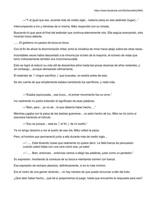 https://www.facebook.com/NoGameNoLifeNL
—“Y al igual que eso, durante más de medio siglo... todavía estoy en ese estándar (lugar)...”
Interrumpiendo a Ino y riéndose de sí misma, Miko respondió con su mirada.
Buscando lo que yace al final del estándar que continua eternamente roto. Ella seguía avanzando, solo
mirando hacia delante.
...... El gobierno no pasara de boca en boca.
Con el fin de aliviar la discriminación tribal, tomó la iniciativa de mirar hacia abajo sobre las otras razas.
Incontables veces había descartado a la minoría por el bien de la mayoría, el número de vidas que
tomo indirectamente también era inconmensurable.
Esto se logró al reducir su vida útil de doscientos años hasta las pocas docenas de años restantes, y
sin embargo... aunque demasiado últimamente.
El estándar de『 ningún sacrificio 』que buscaba, no existía antes de esto.
Se dio cuenta de que simplemente estaba cambiando los sacrificios, y nada más.
—“Estaba equivocada... ese truco... el primer movimiento fue un error.”
Ino realmente no podía entender el significado de esas palabras.
—“Bien, pero... yo no sé... lo que debería haber hecho.....”
Mientras jugaba con la pieza de las bestias guerreras... un peón hecho de luz, Miko se rió como si
estuviera haciendo el ridículo.
—“Eso es porque... este es『 el fin 』de mi sueño.”
Ya no tengo derecho a ver el sueño de ese día, Miko volteó la pieza.
Pero, el hombre que permaneció junto a ella durante más de medio siglo...
—“...... Está diciendo cosas que realmente no quiere decir. Le falta fuerza de persuasión
cuando usted habla con una cara como esa, ya sabe”
—“...... Bien, entonces... entonces vamos a elegir las palabras, justo como un perdedor.”
Su expresión, mordiendo la comisura de su boca e intentando sonreír con fuerza.
Esa expresión de rechazo absoluto, definitivamente, ni en lo más mínimo.
Era el rostro de una gamer diciendo... no hay manera de que pueda renunciar a ello del todo.
¿Qué debí haber hecho... qué tal si posponemos el juego, hasta que encuentre la respuesta para eso?
 