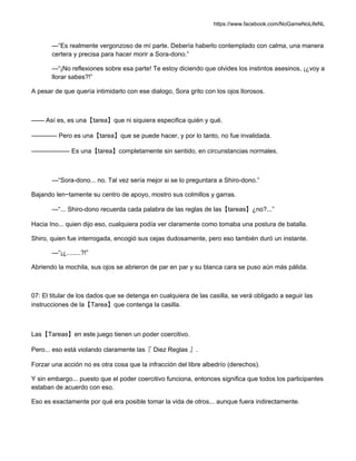 https://www.facebook.com/NoGameNoLifeNL
—“Es realmente vergonzoso de mí parte. Debería haberlo contemplado con calma, una manera
certera y precisa para hacer morir a Sora-dono.”
—“¡No reflexiones sobre esa parte! Te estoy diciendo que olvides los instintos asesinos, ¡¿voy a
llorar sabes?!”
A pesar de que quería intimidarlo con ese dialogo, Sora grito con los ojos llorosos.
—— Así es, es una【tarea】que ni siquiera especifica quién y qué.
———— Pero es una【tarea】que se puede hacer, y por lo tanto, no fue invalidada.
—————— Es una【tarea】completamente sin sentido, en circunstancias normales.
—“Sora-dono... no. Tal vez sería mejor si se lo preguntara a Shiro-dono.”
Bajando len~tamente su centro de apoyo, mostro sus colmillos y garras.
—“... Shiro-dono recuerda cada palabra de las reglas de las【tareas】¿no?...”
Hacia Ino... quien dijo eso, cualquiera podía ver claramente como tomaba una postura de batalla.
Shiro, quien fue interrogada, encogió sus cejas dudosamente, pero eso también duró un instante.
—“¡¿........?!”
Abriendo la mochila, sus ojos se abrieron de par en par y su blanca cara se puso aún más pálida.
07: El titular de los dados que se detenga en cualquiera de las casilla, se verá obligado a seguir las
instrucciones de la【Tarea】que contenga la casilla.
Las【Tareas】en este juego tienen un poder coercitivo.
Pero... eso está violando claramente las『 Diez Reglas 』.
Forzar una acción no es otra cosa que la infracción del libre albedrío (derechos).
Y sin embargo... puesto que el poder coercitivo funciona, entonces significa que todos los participantes
estaban de acuerdo con eso.
Eso es exactamente por qué era posible tomar la vida de otros... aunque fuera indirectamente.
 