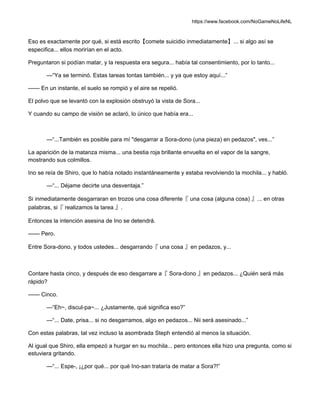 https://www.facebook.com/NoGameNoLifeNL
Eso es exactamente por qué, si está escrito【comete suicidio inmediatamente】... si algo así se
especifica... ellos morirían en el acto.
Preguntaron si podían matar, y la respuesta era segura... había tal consentimiento, por lo tanto...
—“Ya se terminó. Estas tareas tontas también... y ya que estoy aquí...”
—— En un instante, el suelo se rompió y el aire se repelió.
El polvo que se levantó con la explosión obstruyó la vista de Sora...
Y cuando su campo de visión se aclaró, lo único que había era...
—“...También es posible para mí "desgarrar a Sora-dono (una pieza) en pedazos", ves...”
La aparición de la matanza misma... una bestia roja brillante envuelta en el vapor de la sangre,
mostrando sus colmillos.
Ino se reía de Shiro, que lo había notado instantáneamente y estaba revolviendo la mochila... y habló.
—“... Déjame decirte una desventaja.”
Si inmediatamente desgarraran en trozos una cosa diferente『 una cosa (alguna cosa) 』... en otras
palabras, si『 realizamos la tarea 』.
Entonces la intención asesina de Ino se detendrá.
—— Pero.
Entre Sora-dono, y todos ustedes... desgarrando『 una cosa 』en pedazos, y...
Contare hasta cinco, y después de eso desgarrare a『 Sora-dono 』en pedazos... ¿Quién será más
rápido?
—— Cinco.
—“Eh~, discul-pa~... ¿Justamente, qué significa eso?”
—“... Date, prisa... si no desgarramos, algo en pedazos... Nii será asesinado...”
Con estas palabras, tal vez incluso la asombrada Steph entendió al menos la situación.
Al igual que Shiro, ella empezó a hurgar en su mochila... pero entonces ella hizo una pregunta, como si
estuviera gritando.
—“... Espe-, ¡¿por qué... por qué Ino-san trataría de matar a Sora?!”
 