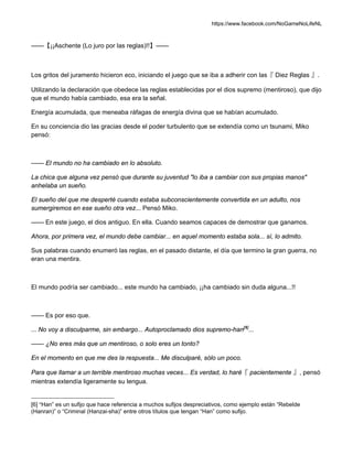 https://www.facebook.com/NoGameNoLifeNL
——【¡¡Aschente (Lo juro por las reglas)!!】——
Los gritos del juramento hicieron eco, iniciando el juego que se iba a adherir con las『 Diez Reglas 』.
Utilizando la declaración que obedece las reglas establecidas por el dios supremo (mentiroso), que dijo
que el mundo había cambiado, esa era la señal.
Energía acumulada, que meneaba ráfagas de energía divina que se habían acumulado.
En su conciencia dio las gracias desde el poder turbulento que se extendía como un tsunami, Miko
pensó:
—— El mundo no ha cambiado en lo absoluto.
La chica que alguna vez pensó que durante su juventud "lo iba a cambiar con sus propias manos"
anhelaba un sueño.
El sueño del que me desperté cuando estaba subconscientemente convertida en un adulto, nos
sumergiremos en ese sueño otra vez... Pensó Miko.
—— En este juego, el dios antiguo. En ella. Cuando seamos capaces de demostrar que ganamos.
Ahora, por primera vez, el mundo debe cambiar... en aquel momento estaba sola... sí, lo admito.
Sus palabras cuando enumeró las reglas, en el pasado distante, el día que termino la gran guerra, no
eran una mentira.
El mundo podría ser cambiado... este mundo ha cambiado, ¡¡ha cambiado sin duda alguna...!!
—— Es por eso que.
... No voy a disculparme, sin embargo... Autoproclamado dios supremo-han[6]
...
—— ¿No eres más que un mentiroso, o solo eres un tonto?
En el momento en que me des la respuesta... Me disculparé, sólo un poco.
Para que llamar a un terrible mentiroso muchas veces... Es verdad, lo haré『 pacientemente 』, pensó
mientras extendía ligeramente su lengua.
[6] “Han” es un sufijo que hace referencia a muchos sufijos despreciativos, como ejemplo están “Rebelde
(Hanran)” o “Criminal (Hanzai-sha)” entre otros títulos que tengan “Han” como sufijo.
 
