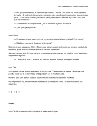 https://www.facebook.com/NoGameNoLifeNL
—“Por qué preguntas eso, él ha estado escribiendo『 muere 』en todas sus tareas desde el
principio, y él realmente tiene mucha motivación para hacerlo que incluso quiero ahorrarme esa
parte... no recuerdo que me gustara eso, pero ¿me pregunto si le hice algo malo como para
que me odie tanto?”
—“Ya has hecho mucho por ahora, ¡¿no lo entiendes?! ¡Y eso es! Porque...”
—“¿Por qué? ¿Porque qué?”
—— Cuatro.
—“El anciano, él sería quien morirá si logramos completar la tarea, ¿sabes? Es lo mismo.”
—“Más bien, ¿por qué lo dices con tanta calma?”
Dejando de lado a esas dos (Shiro y Steph), que habían sacado el alimento que tomaron prestado de
la posada, y que estaban desesperadamente tratando de rasgarla.
Sólo una persona, sólo Sora permanecía indiferente mientras miraba a Ino suspirar, como si estuviera
simplemente agotado.
—“... Porque es inútil. Y además, no vamos a terminar a tiempo de ninguna manera.”
—— Tres.
—— A pesar de que estaba retorciendo la física con la『 Devastación de Sangre 』el tiempo que
pasaba hasta que él contara hasta cinco parecían ser de muchas horas.
Mientras Sora y los demás parecían estar inmóviles mientras revisaban las mochilas.
Ino simplemente vio, en la mirada del hombre que lo miraba con calma... la continuación de sus
recuerdos.
■ ■ ■ ■ ■
Parte 4
—— Ese fue un evento que incluso parecía haber ocurrido ayer.
 