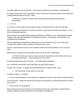 https://www.facebook.com/NoGameNoLifeNL
Ino había regresado vivo de Oceando... de la trampa preparada por las Seirens y los Dhampiros.
En el jardín del santuario de la sacerdotisa, la zorra dorada que se había recostado en los pasamanos
y estaba bebiendo sake en ese día... habló.
—“Hatsuse Ino. Para ser honesta, había determinado que debíamos abandonarte
(Sacrificarte).”
—— Ya lo sé.
Ino conocía muy bien a Miko, los dos habían pasado su tiempo juntos por más de medio siglo.
Ella era alguien que sacrificaría a la minoría sin vacilar, si eso fuera por el bien de la mayoría... por el
bien de las bestias guerreras.
Ella era alguien cuya determinación causaría asombro en cualquiera, con su capacidad para realizar
cualquier cosa, ella había establecido la Federación del Este... sin embargo, no pudo llegar a ser
completamente despiadada.
Ella fue aplastada por la angustia y la agonía junto con sus decisiones, pero aun así ella siguió
mirando hacia adelante, lejos muy lejos sin aferrarse a eso... pero.
Ese día... ella había dicho que era una "perdedora dolida" que había cometido un error en alguna
parte.
Desde ese día, cuando ella dijo que había visto el final de su sueño interminable...
—“El hombre (Sora) que siguió su propio camino sin abandonarlo, era el mismo camino que
ella había abandonado... ¿o sentía ganas de creer en ella?”
Cuando se preguntó algo así, Ino pensó...『 eso está fuera de discusión 』...
Ino no entendía a ese hombre, pero había algo que podría decir sobre él.
Era eso, por lo menos... es alguien del que definitivamente no debes confiar... pero.
—“... Si él te permite ver ese sueño una vez más.”
Ino bajó su cabeza... y contestó.
—— Ese día, desde aquel día en que soportó sus lágrimas de tristeza y que todavía se negó a decaer.
La sonrisa rígida... desde que ella dijo que el juego sería pospuesto y continuaba apartando la mirada
de su sueño.
—— Esa sonrisa. Ya no estaba allí.
Eso era porque la sonrisa (chica) que conoció desde el primer día, ensombrecía cualquier tesoro
mientras miraba por encima del final de lo interminable, aún estaba allí.
 