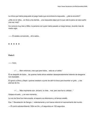 https://www.facebook.com/NoGameNoLifeNL
La chica que había pospuesto el juego hasta que encontrara la respuesta... ¿ella la encontró?
¿Ella vio en ellos... en Sora y los demás... una respuesta (algo) por lo que vale la pena ver ese sueño
una vez más?
Ino conocía muy bien a Miko, la persona con quien había pasado un largo tiempo, durante más de
medio siglo.
—— Él estaba convencido... él lo sabía...
■ ■ ■ ■ ■
Parte 5
—— Cero.
—“...... Bien entonces, creo que para todos... esto es un adiós.”
Él se despidió de todos... de quienes hasta ahora estaban desesperadamente tratando de desgarrar
sus equipajes.
Él ignoro a Shiro y Steph, quienes estaban a punto de abrir la boca para levantar un grito... y las
piernas de Ino.
—“...... Más importante aún, anciano, lo viste... mal, pero esa fue tu utilidad...”
Golpeo el suelo... y en ese momento.
La voz de Sora fue interrumpida, el espacio se distorsiono y el tiempo estalló.
Esa『 Devastación de Sangre 』violentamente y con fuerza retorció el razonamiento del mundo.
— Él corrió sobrescribiendo 100m en 0m, y 0 segundos en 100 segundos.
 