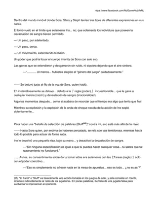 https://www.facebook.com/NoGameNoLifeNL
Dentro del mundo inmóvil donde Sora, Shiro y Steph tenían tres tipos de diferentes expresiones en sus
caras.
Él tomó vuelo en el límite que solamente Ino... no; que solamente los individuos que poseen la
devastación de sangre tienen permitido.
— Un paso, por adelantado.
— Un paso, cerca.
— Un movimiento, extendiendo la mano.
Un poder que podría licuar el cuerpo Imanity de Sora con solo eso.
Las garras que se extendieron y desgarraron sin ruido, ni siquiera dejando que el aire sintiera.
—“............ Al menos... hubieras elegido el "género del juego" cuidadosamente.”
—— Se detuvo justo al filo de la voz de Sora, quien habló.
Eh instantáneamente se detuvo... debido a la『 regla (poder) 』 incuestionable... que le gana a
cualquier inercia (razón) y devastación de sangre (irracionalidad).
Algunos momentos después... como si acabara de recordar que el tiempo era algo que tenía que fluir.
Mientras su explosión y la explosión de la onda de choque nacida de la acción de Ino sopló
violentamente...
Para hacer una "batalla de selección de palabras (Bluff[65]
)" contra mí, eso está más allá de tu nivel.
—— Hacia Sora quien, por encima de haberse percatado, se reía con voz temblorosa, mientras hacía
todo lo posible para actuar de forma ruda.
Ino le devolvió una pequeña risa, bajó su mano... y desactivó la devastación de sangre.
—“Sin ninguna especificación es igual a que tú puedes hacer cualquier cosa... tú sabes que tal
razonamiento no funcionará.”
...... Así es, su consentimiento sobre dar y tomar vidas era solamente con las【Tareas (regla) 】solo
con el poder coercitivo...
—“Eso es simplemente no ofrecer nada en la mesa de apuestas... eso es todo... ¿no es así?”
[65] "El Farol" o "Bluff" es básicamente una acción tomada en los juegos de azar, y esta consiste en mentir,
directa o indirectamente al resto de los jugadores. En pocas palabras, Se trata de una jugada falsa para
acobardar o impresionar al oponente.
 