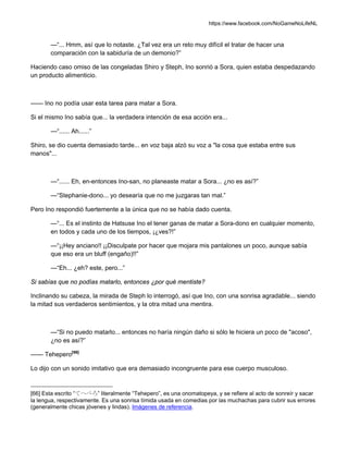 https://www.facebook.com/NoGameNoLifeNL
—“... Hmm, así que lo notaste. ¿Tal vez era un reto muy difícil el tratar de hacer una
comparación con la sabiduría de un demonio?”
Haciendo caso omiso de las congeladas Shiro y Steph, Ino sonrió a Sora, quien estaba despedazando
un producto alimenticio.
—— Ino no podía usar esta tarea para matar a Sora.
Si el mismo Ino sabía que... la verdadera intención de esa acción era...
—“...... Ah......”
Shiro, se dio cuenta demasiado tarde... en voz baja alzó su voz a "la cosa que estaba entre sus
manos"...
—“...... Eh, en-entonces Ino-san, no planeaste matar a Sora... ¿no es así?”
—“Stephanie-dono... yo desearía que no me juzgaras tan mal.”
Pero Ino respondió fuertemente a la única que no se había dado cuenta.
—“... Es el instinto de Hatsuse Ino el tener ganas de matar a Sora-dono en cualquier momento,
en todos y cada uno de los tiempos, ¡¿ves?!”
—“¡¡Hey anciano!! ¡¡Disculpate por hacer que mojara mis pantalones un poco, aunque sabía
que eso era un bluff (engaño)!!”
—“Eh... ¿eh? este, pero...”
Si sabías que no podías matarlo, entonces ¿por qué mentiste?
Inclinando su cabeza, la mirada de Steph lo interrogó, así que Ino, con una sonrisa agradable... siendo
la mitad sus verdaderos sentimientos, y la otra mitad una mentira.
—“Si no puedo matarlo... entonces no haría ningún daño si sólo le hiciera un poco de "acoso",
¿no es así?”
—— Tehepero[66]
Lo dijo con un sonido imitativo que era demasiado incongruente para ese cuerpo musculoso.
[66] Esta escrito “てへぺろ” literalmente “Tehepero”, es una onomatopeya, y se refiere al acto de sonreír y sacar
la lengua, respectivamente. Es una sonrisa tímida usada en comedias por las muchachas para cubrir sus errores
(generalmente chicas jóvenes y lindas). Imágenes de referencia.
 