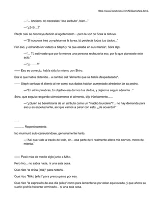 https://www.facebook.com/NoGameNoLifeNL
—“... Anciano, no necesitas "ese atributo", bien...”
—“¿S-Sí...?”
Steph casi se desmaya debido al agotamiento... pero la voz de Sora la detuvo.
—“Si nosotros tres completamos la tarea, tú perderás todos tus dados...”
Por eso, y echando un vistazo a Steph y "lo que estaba en sus manos", Sora dijo.
—“... Tú estimaste que por lo menos una persona rechazaría eso, por lo que planeaste este
acto.”
—“¡¡.........!!”
—— Eso es correcto, había sido lo mismo con Shiro.
Era lo que había obtenido... a cambio del "alimento que se había despedazado".
—— Steph contuvo el aliento al ver como sus dados habían aumentado alrededor de su pecho.
—“En otras palabras, tú objetivo era darnos tus dados, y dejarnos seguir adelante...”
Sora, que seguía rasgando cómodamente el alimento, dijo irónicamente......
—“¿Quién se beneficiaría de un atributo como un "macho tsundere"?... no hay demanda para
eso y es espeluznante, así que vamos a parar con esto, ¿de acuerdo?”
......
............ Repentinamente.
Ino murmuró auto censurándose, genuinamente harto.
—“Así que viste a través de todo, eh... esa parte de ti realmente altera mis nervios, mono de
mierda.”
—— Pasó más de medio siglo junto a Miko.
Pero Ino... no sabía nada, ni una sola cosa.
Qué hizo "la chica (ella)" para notarlo.
Qué hizo "Miko (ella)" para preocuparse por eso.
Qué hizo "la expresión de ese día (ella)" como para lamentarse por estar equivocada, y que ahora su
sueño podría haberse terminado... ni una sola cosa.
 