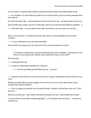https://www.facebook.com/NoGameNoLifeNL
Ino no lo sabía, ni siquiera había notado la existencia del dios antiguo que estaba detrás de ella.
—— En contraste, con ese hombre que parecía ver a través de todo y qué su hermana pequeña sabía
todo sobre él.
En menos de medio siglo... incluso antes de conocerla por primera vez... ya sabía mucho más que Ino.
Qué hizo Miko para notarlo, qué error cometió ella, qué hizo que ella derramara lágrimas alrededor... y.
—— Qué había sido... lo que le había hecho soltar una sonrisa y ver ese sueño una vez más......
Sólo un poco de acoso... la mitad de eso había sido cierto. Ino fue despertado por una envidia
inmadura.
—— Ya veo, ciertamente no sé casi nada sobre Miko.
Pero, también hay cosas que sí sé, él dijo eso como si estuviera haciendo un punto.
—“Si fueras a preparar algo, entonces prepararías algo crítico (complejo). Lo planearas de una
forma en la que ganarías sin importar cómo resulten las cosas, ¿no es cierto?”
Sora haría eso.
—— Cualquiera haría eso.
—— Incluso Ino debe haber preparado eso, entonces...
—“... Es obvio que Miko-sama también hizo eso... no es así.”
—— Correcto, Sora mostro una sonrisa irónica como si lo dijera, y finalmente arranco la hierba con su
mano.
Mientras que sólo Steph se quedó perpleja, Ino se echó a reír como si fuera algo natural, solo le
quedaba hacer algo de reflexión.
—— Si es un juego que comenzó con el acuerdo de todos, usando la vida de Miko como una『 ficha
de inicio 』.
Entonces es obvio que... entre "todos" estuvieron de acuerdo con eso... Miko también fue incluida....
Y encima de eso, ya que Miko le había preguntado『 ¿Tú intentarías creer en Sora? 』, entonces su
intención fue...
 