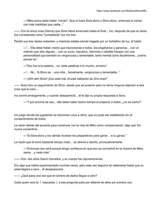https://www.facebook.com/NoGameNoLifeNL
—“Miko-sama debe haber "creído". Que si fuera Sora-dono y Shiro-dono, entonces lo harían
con más habilidad que nadie...”
—— Con la única cosa (hierva) que Sora había arrancado hasta el final... Ino, después de que su tarea
fue considerada como "completada" por los tres.
Perdió sus tres dados restantes, y mientras estaba siendo tragado por un torbellino de luz, él habló.
—“... Ella debe haber creído que traicionarías a todos, los engañarías y ganarías... con un
método que sólo alguien... con un sucio, repulsivo, retorcido y rebelde fracaso con una
personalidad que también es vergonzosa y lamentable, tanto mental como facialmente... podría
pensar en.”
—“Eso fue una palabra... no, siete palabras a lo mucho, anciano”
—“... Nii... S-Shiro es... una niña... facialmente, vergonzosa y lamentable...”
—“¡Ahh ahh Shiro! ¡Eso está mal, él está hablando de Onii-chan!”
—— Sora hizo un seguimiento de Shiro, desde que se juntaron pero no tenía ninguna objeción a otra
cosa que la cara....
Ino sonrió amargamente, y cuando desapareció... él le dijo su propia respuesta a Sora.
—“Y por encima de eso... ella debe haber hecho trampa al preparar a todos, ¿no es cierto?”
Un juego donde los jugadores se traicionan unos a otros, que no pudo ser establecido sin el
consentimiento de todos.
La razón detrás del acuerdo para comenzar con la vida de Miko como compensación, algo que Ino
nunca consentiría...
—“Si Sora-dono y los demás hicieran los preparativos para ganar... si tu ganas.”
La razón que le tomó bastante tiempo notar... se atrevió a decirlo, provocativamente.
—“Entonces eso será porque tengo confianza en que eso se convertirá en la victoria de Miko-
sama... y nada más.”
—— Uno, dos años fueron borrados, y su cuerpo fue rejuveneciendo.
Era algo que había experimentado muchas veces, pero esta vez seguiría sin detenerse hasta que su
edad llegara a cero... él desaparecerá.
—— ¿Qué pasa una vez que el número de dados llegue a cero?
Cada quien vera la『 respuesta 』a esa pregunta justo por delante de ellos por primera vez.
 