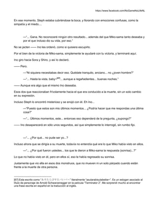 https://www.facebook.com/NoGameNoLifeNL
En ese momento, Steph estaba cubriéndose la boca, y llorando con emociones confusas, como la
simpatía y el miedo....
—“... Gana. No reconoceré ningún otro resultado... además del que Miko-sama tanto deseaba y
por el que incluso dio su vida, por eso.”
No se jacten —— Ino les ordenó, como si quisiera escupirlo.
Por el bien de la victoria de Miko-sama, simplemente te ayudaré con tu victoria, y terminaré aquí.
Ino giro hacia Sora y Shiro, y así lo declaró.
—— Pero.
—“Ni siquiera necesitabas decir eso. Quédate tranquilo, anciano... no ¿joven hombre?”
—“... Hasta la vista, baby~[67]
... aunque a regañadientes... buenas noches.”
—— Aunque era algo que el mismo Ino deseaba.
Esos dos que reaccionaban frívolamente hacia el que era conducido a la muerte, sin un solo cambio
en su expresión.
Incluso Steph lo encontró misterioso y se enojó con él. Eh Ino...
—“Puesto que estos son mis últimos momentos... ¿Podría hacer que me respondas una última
cosa?”
—“... Últimos momentos, este... entonces eso dependerá de la pregunta, ¿supongo?”
—— Ino desaparecerá en sólo unos segundos, así que simplemente lo interrogó, sin rumbo fijo.
—“... ¿Por qué... no pude ser yo...?
Incluso ahora que se dirigía a su muerte, todavía no entendía qué era lo que Miko había visto en ellos.
—“... ¿Por qué fueron ustedes... los que le dieron a Miko-sama la respuesta (sonrisa)...?”
Lo que no había visto en él, pero en ellos sí, eso le había regresado su sonrisa.
Justamente que vio ella en esos dos monstruos, que no mueven ni un solo párpado cuando están
frente a la muerte de otra persona.
[67] Esta escrito como “あすたらびすたべいべ～” literalmente “asutarabisutabeibe~”. Es un eslogan asociado al
título de personaje de Arnold Schwarzenegger en la película “Terminator 2”. Me sorprendí mucho al encontrar
una frase escrita en español en la traducción al inglés.
 